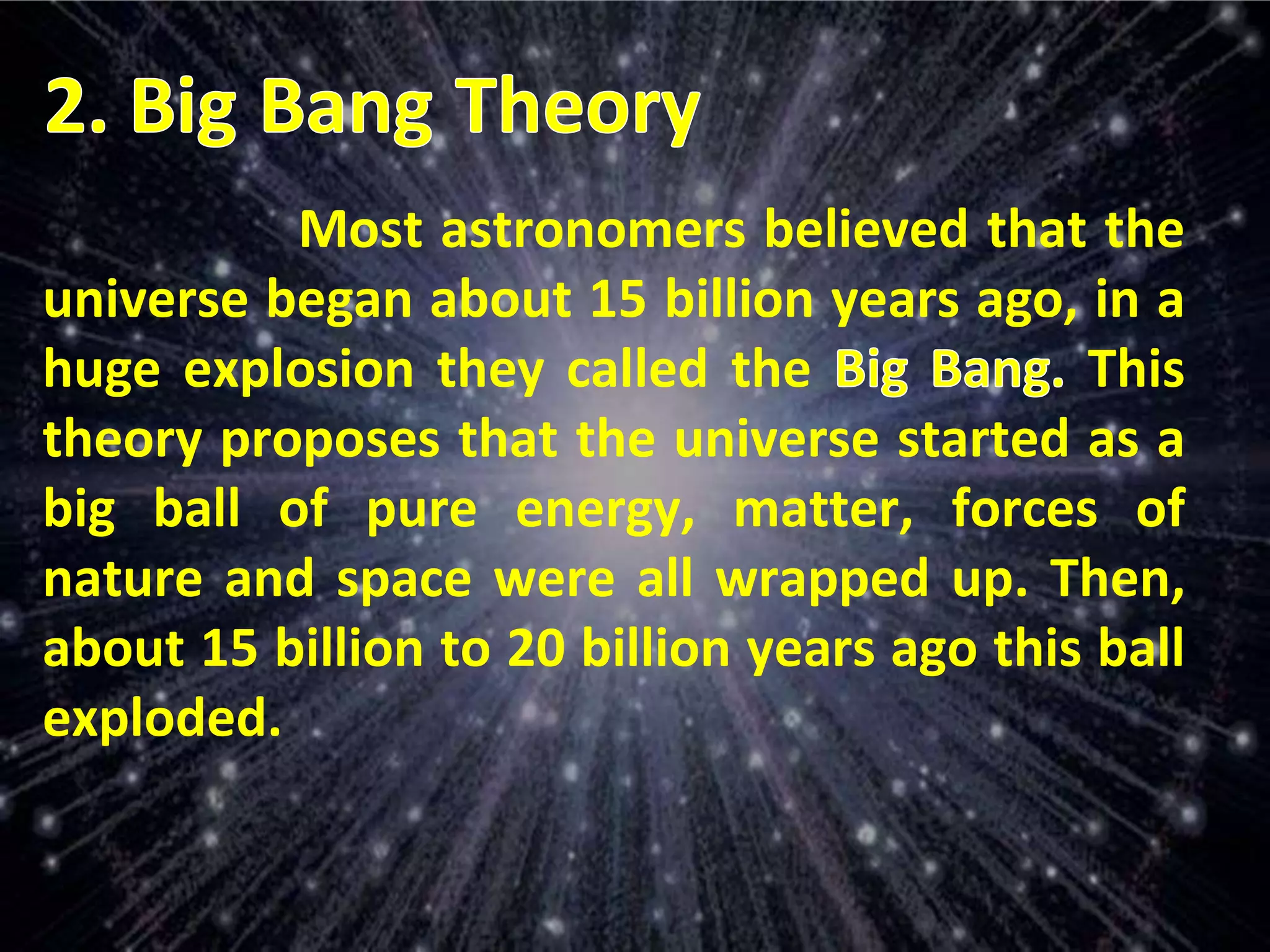 Most astronomers believed that the
universe began about 15 billion years ago, in a
huge explosion they called the This
theory proposes that the universe started as a
big ball of pure energy, matter, forces of
nature and space were all wrapped up. Then,
about 15 billion to 20 billion years ago this ball
exploded.
 