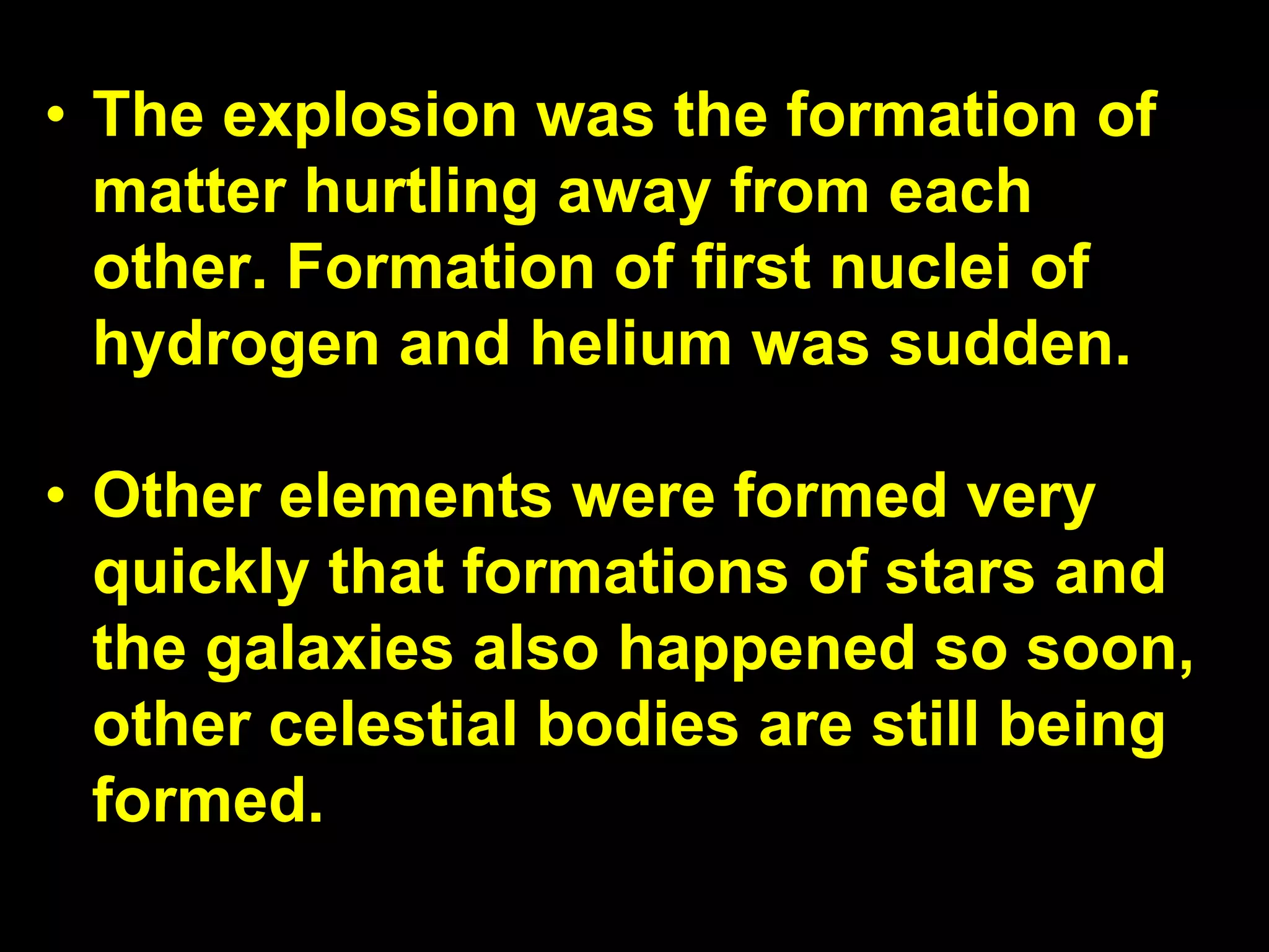 • The explosion was the formation of
matter hurtling away from each
other. Formation of first nuclei of
hydrogen and helium was sudden.
• Other elements were formed very
quickly that formations of stars and
the galaxies also happened so soon,
other celestial bodies are still being
formed.
 