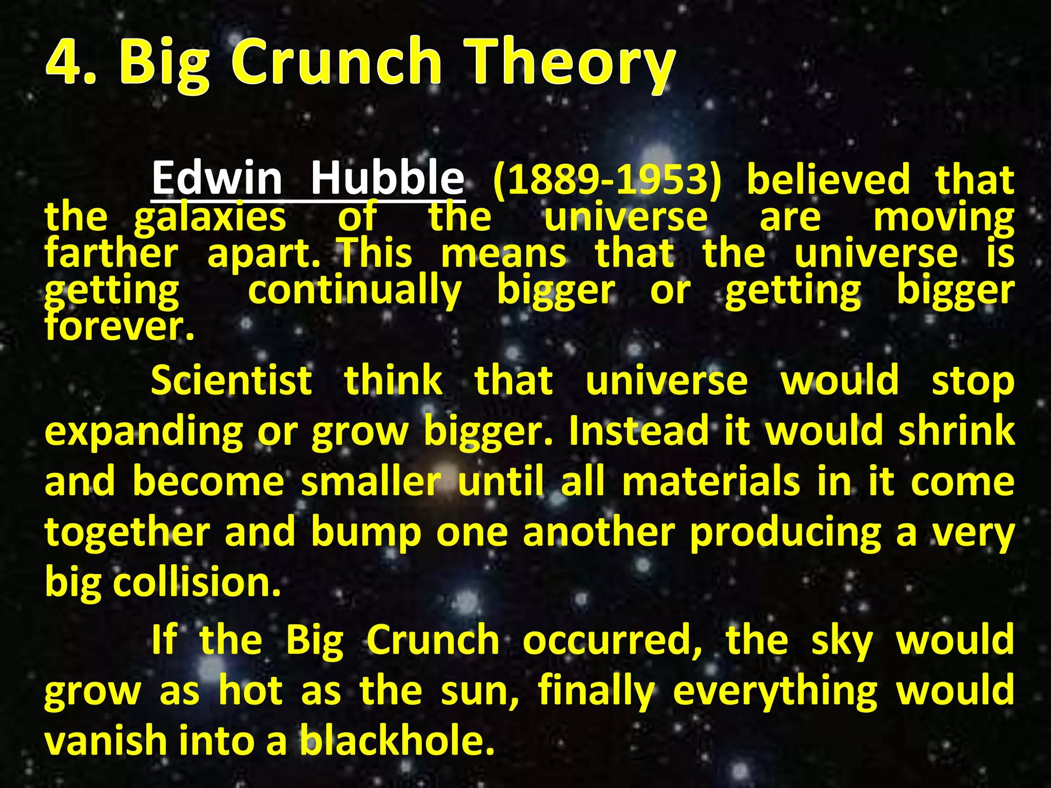 Edwin Hubble (1889-1953) believed that
the galaxies of the universe are moving
farther apart. This means that the universe is
getting continually bigger or getting bigger
forever.
Scientist think that universe would stop
expanding or grow bigger. Instead it would shrink
and become smaller until all materials in it come
together and bump one another producing a very
big collision.
If the Big Crunch occurred, the sky would
grow as hot as the sun, finally everything would
vanish into a blackhole.
 
