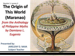 The Origin of
This World
(Maranao)
from the Anthology
of Philippine Myths
by Damiana L.
Eugenio
Quarter 1: Lesson 2
Presented by:
JARELENY D. NAVA
Subject Teacher
 