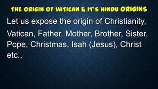 THE ORIGIN OF VATICAN & IT’S HINDU ORIGINS
Let us expose the origin of Christianity,
Vatican, Father, Mother, Brother, Sister,
Pope, Christmas, Isah (Jesus), Christ
etc.,
 