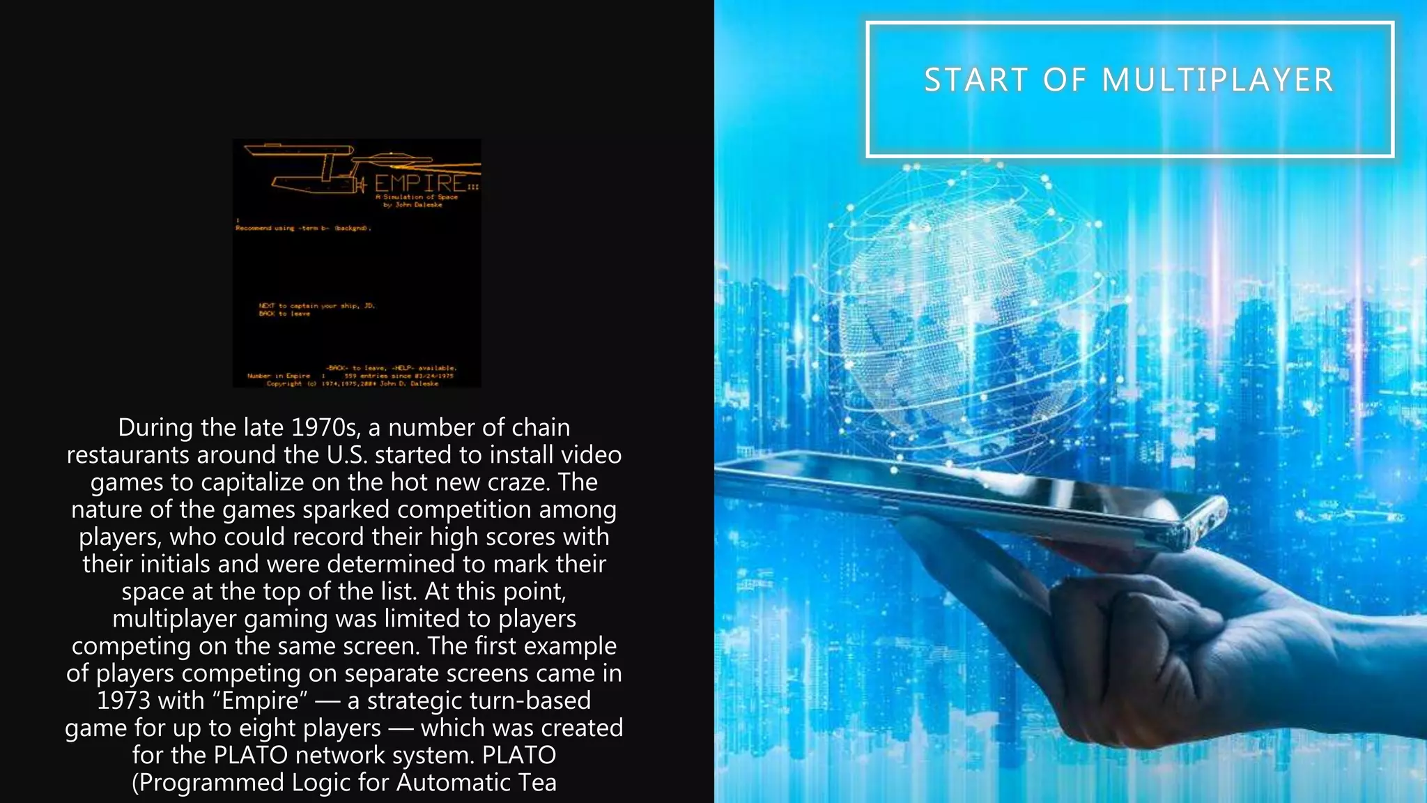 START OF MULTIPLAYER
During the late 1970s, a number of chain
restaurants around the U.S. started to install video
games to capitalize on the hot new craze. The
nature of the games sparked competition among
players, who could record their high scores with
their initials and were determined to mark their
space at the top of the list. At this point,
multiplayer gaming was limited to players
competing on the same screen. The first example
of players competing on separate screens came in
1973 with “Empire” — a strategic turn-based
game for up to eight players — which was created
for the PLATO network system. PLATO
(Programmed Logic for Automatic Tea
 