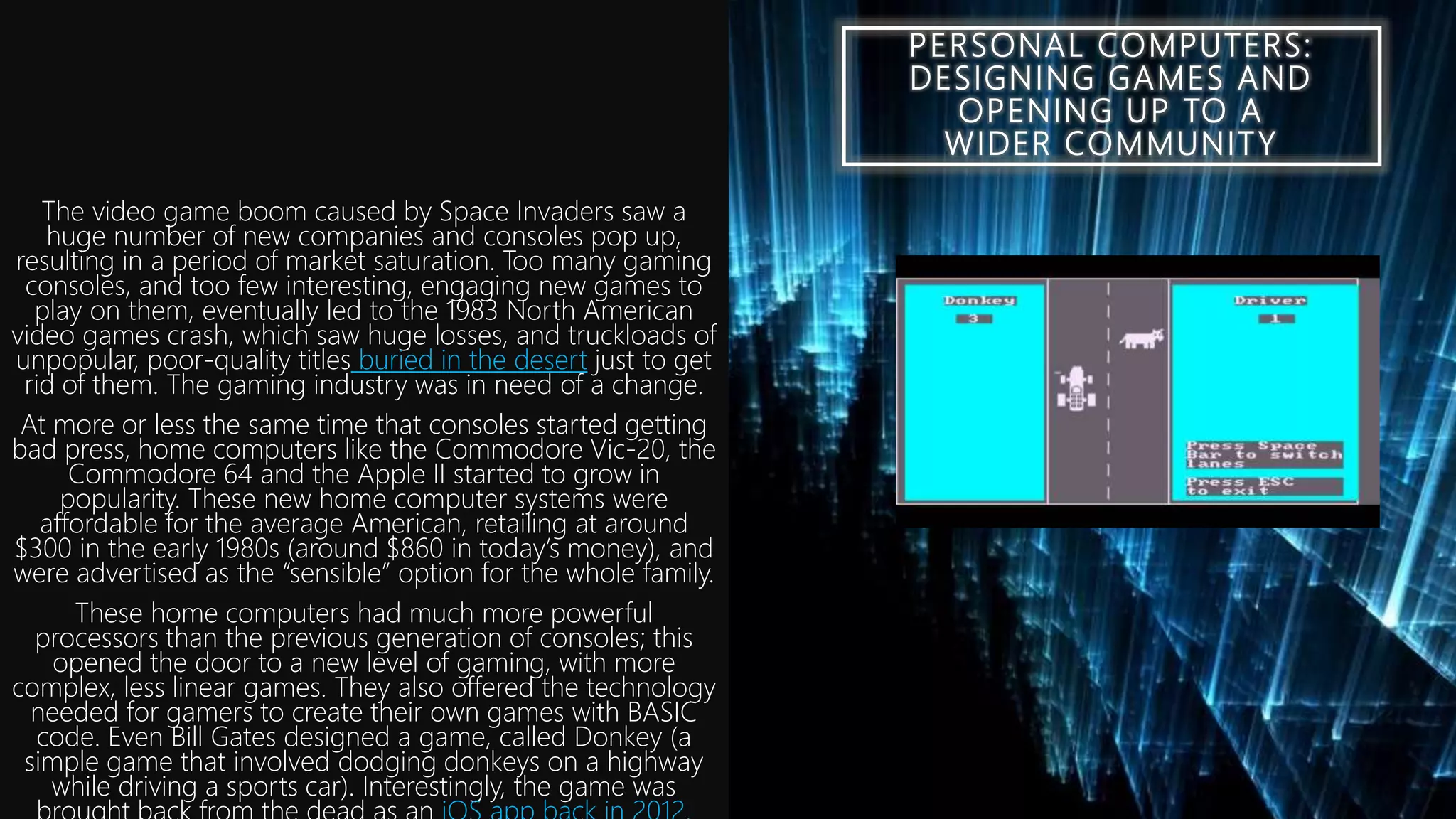 PERSONAL COMPUTERS:
DESIGNING GAMES AND
OPENING UP TO A
WIDER COMMUNITY
The video game boom caused by Space Invaders saw a
huge number of new companies and consoles pop up,
resulting in a period of market saturation. Too many gaming
consoles, and too few interesting, engaging new games to
play on them, eventually led to the 1983 North American
video games crash, which saw huge losses, and truckloads of
unpopular, poor-quality titles buried in the desert just to get
rid of them. The gaming industry was in need of a change.
At more or less the same time that consoles started getting
bad press, home computers like the Commodore Vic-20, the
Commodore 64 and the Apple II started to grow in
popularity. These new home computer systems were
affordable for the average American, retailing at around
$300 in the early 1980s (around $860 in today’s money), and
were advertised as the “sensible” option for the whole family.
These home computers had much more powerful
processors than the previous generation of consoles; this
opened the door to a new level of gaming, with more
complex, less linear games. They also offered the technology
needed for gamers to create their own games with BASIC
code. Even Bill Gates designed a game, called Donkey (a
simple game that involved dodging donkeys on a highway
while driving a sports car). Interestingly, the game was
 