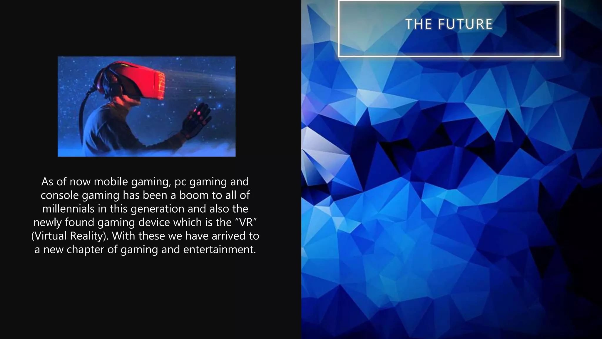 THE FUTURE
As of now mobile gaming, pc gaming and
console gaming has been a boom to all of
millennials in this generation and also the
newly found gaming device which is the “VR”
(Virtual Reality). With these we have arrived to
a new chapter of gaming and entertainment.
 
