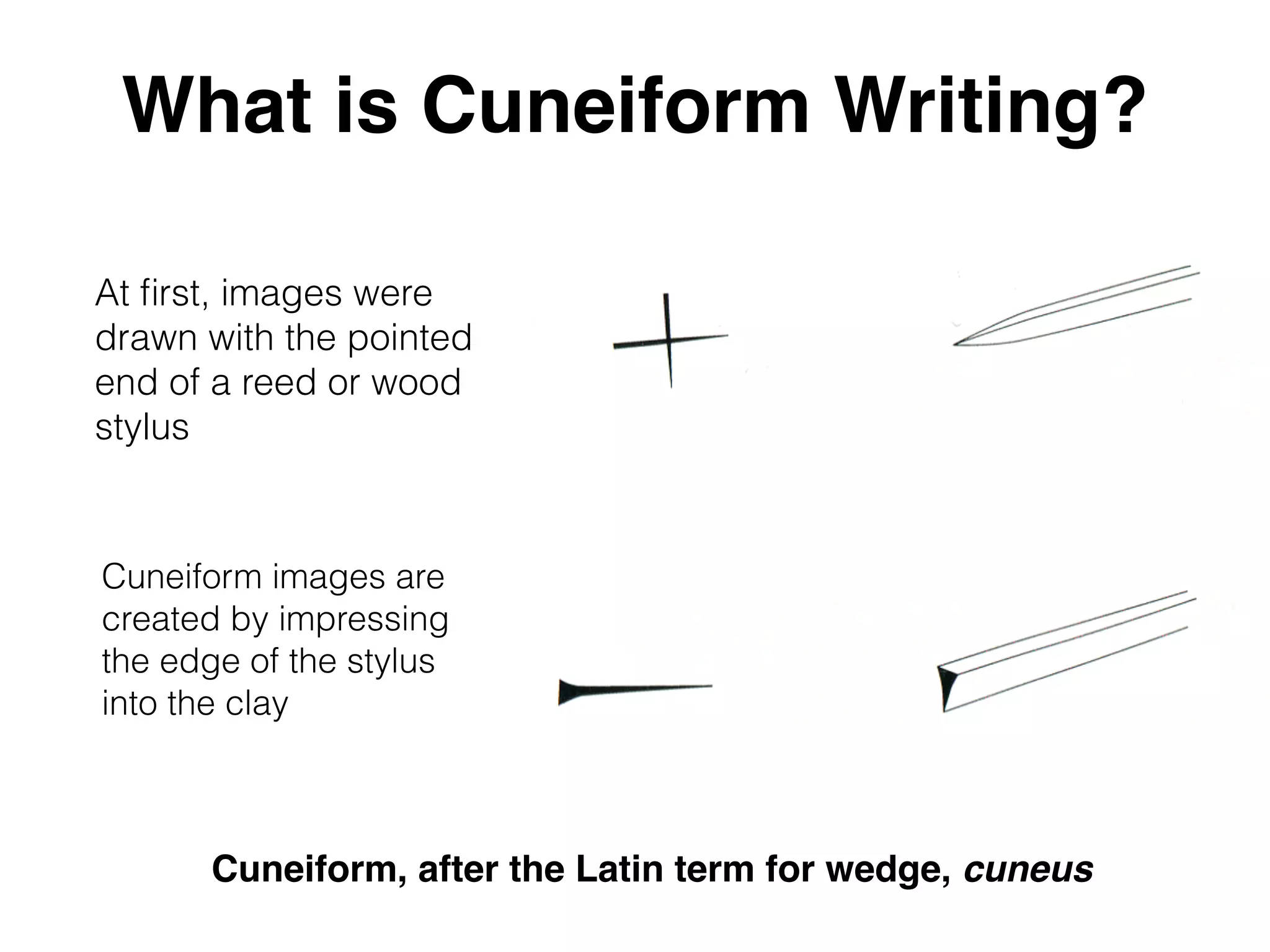What is Cuneiform Writing?
At ﬁrst, images were
drawn with the pointed
end of a reed or wood
stylus
Cuneiform images are
created by impressing
the edge of the stylus
into the clay
Cuneiform, after the Latin term for wedge, cuneus
 