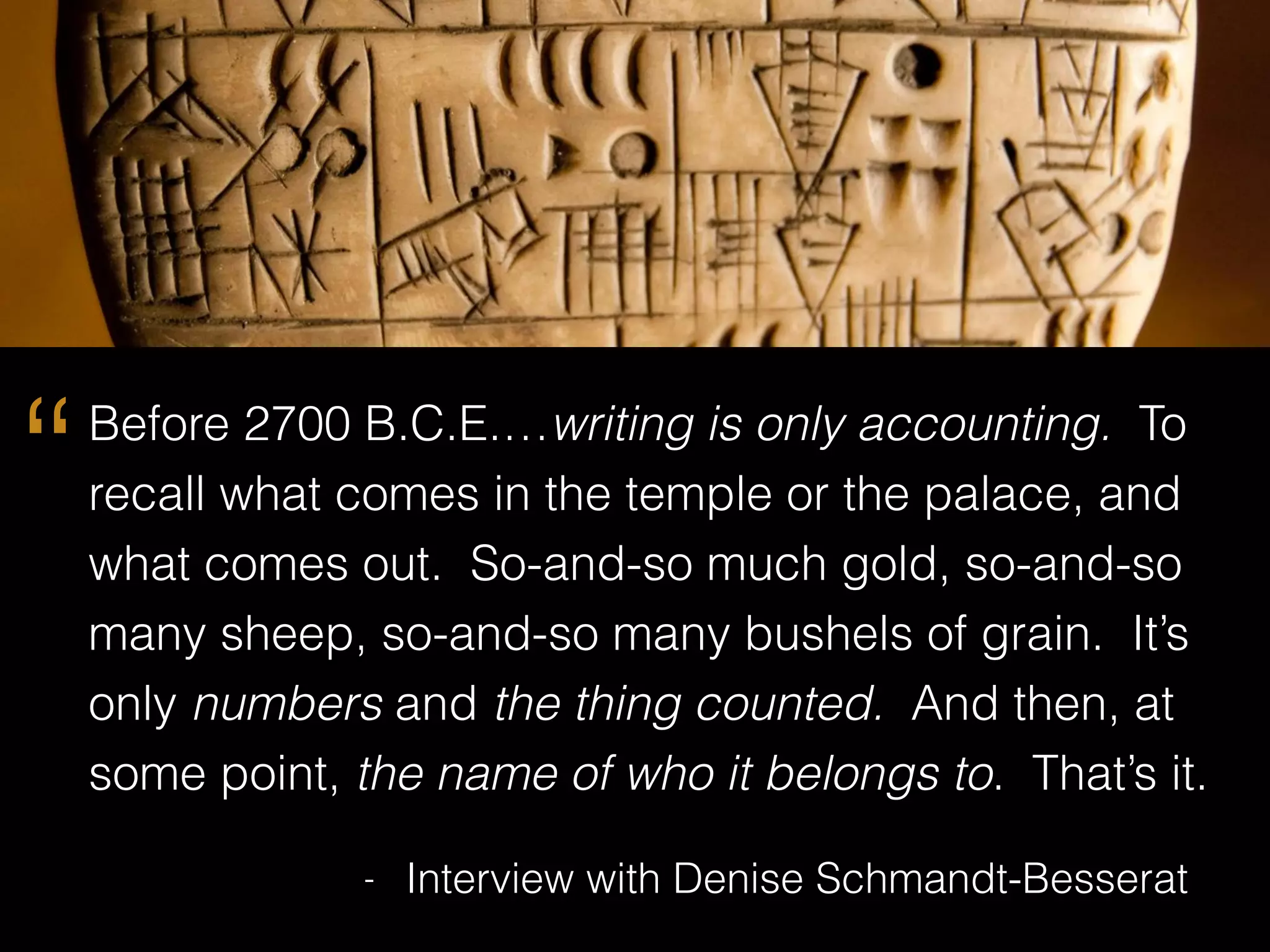 Before 2700 B.C.E.…writing is only accounting. To
recall what comes in the temple or the palace, and
what comes out. So-and-so much gold, so-and-so
many sheep, so-and-so many bushels of grain. It’s
only numbers and the thing counted. And then, at
some point, the name of who it belongs to. That’s it.
- Interview with Denise Schmandt-Besserat
“
 