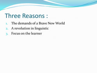 Three Reasons :
1. The demands of a Brave New World
2. A revolution in linguistic
3. Focus on the learner