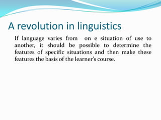 A revolution in linguistics
If language varies from on e situation of use to
another, it should be possible to determine the
features of specific situations and then make these
features the basis of the learner’s course.