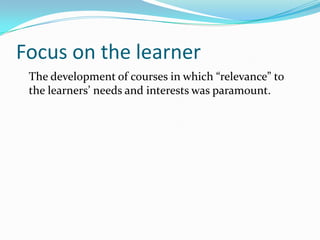 Focus on the learner
The development of courses in which “relevance” to
the learners’ needs and interests was paramount.