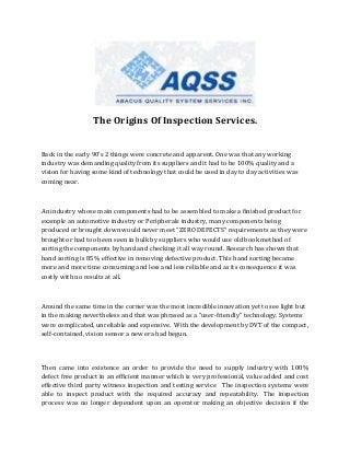 The Origins Of Inspection Services.
Back in the early 90’s 2 things were concrete and apparent. One was that any working
industry was demanding quality from its suppliers and it had to be 100% quality and a
vision for having some kind of technology that could be used in day to day activities was
coming near.
An industry whose main components had to be assembled to make a finished product for
example an automotive industry or Peripherals industry, many components being
produced or brought down would never meet “ZERO DEFECTS” requirements as they were
brought or had too been seen in bulk by suppliers who would use old book method of
sorting the components by hand and checking it all way round. Research has shown that
hand sorting is 85% effective in removing defective product. This hand sorting became
more and more time consuming and less and less reliable and as its consequence it was
costly with no results at all.
Around the same time in the corner was the most incredible innovation yet to see light but
in the making nevertheless and that was phrased as a “user-friendly” technology. Systems
were complicated, unreliable and expensive. With the development by DVT of the compact,
self-contained, vision sensor a new era had begun.
Then came into existence an order to provide the need to supply industry with 100%
defect free product in an efficient manner which is very professional, value added and cost
effective third party witness inspection and testing service The inspection systems were
able to inspect product with the required accuracy and repeatability. The inspection
process was no longer dependent upon an operator making an objective decision if the
 