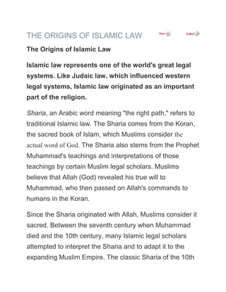 THE ORIGINS OF ISLAMIC LAW
The Origins of Islamic Law

Islamic law represents one of the world's great legal
systems. Like Judaic law, which influenced western
legal systems, Islamic law originated as an important
part of the religion.

Sharia, an Arabic word meaning "the right path," refers to
traditional Islamic law. The Sharia comes from the Koran,
the sacred book of Islam, which Muslims consider the
actual word of God. The Sharia also stems from the Prophet
Muhammad's teachings and interpretations of those
teachings by certain Muslim legal scholars. Muslims
believe that Allah (God) revealed his true will to
Muhammad, who then passed on Allah's commands to
humans in the Koran.

Since the Sharia originated with Allah, Muslims consider it
sacred. Between the seventh century when Muhammad
died and the 10th century, many Islamic legal scholars
attempted to interpret the Sharia and to adapt it to the
expanding Muslim Empire. The classic Sharia of the 10th
 