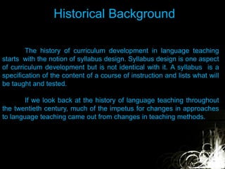 Historical Background
The history of curriculum development in language teaching
starts with the notion of syllabus design. Syllabus design is one aspect
of curriculum development but is not identical with it. A syllabus is a
specification of the content of a course of instruction and lists what will
be taught and tested.
If we look back at the history of language teaching throughout
the twentieth century, much of the impetus for changes in approaches
to language teaching came out from changes in teaching methods.
 