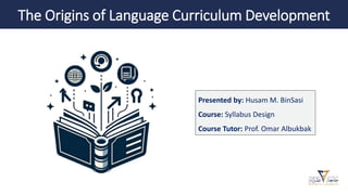 The Origins of Language Curriculum Development
Presented by: Husam M. BinSasi
Course: Syllabus Design
Course Tutor: Prof. Omar Albukbak
 
