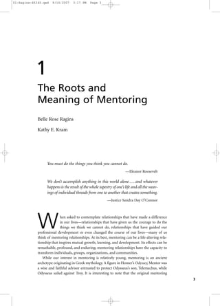 3
The Roots and
Meaning of Mentoring
Belle Rose Ragins
Kathy E. Kram
You must do the things you think you cannot do.
—Eleanor Roosevelt
We don’t accomplish anything in this world alone . . . and whatever
happens is the result of the whole tapestry of one’s life and all the weav-
ings of individual threads from one to another that creates something.
—Justice Sandra Day O’Connor
When asked to contemplate relationships that have made a difference
in our lives—relationships that have given us the courage to do the
things we think we cannot do, relationships that have guided our
professional development or even changed the course of our lives—many of us
think of mentoring relationships. At its best, mentoring can be a life-altering rela-
tionship that inspires mutual growth, learning, and development. Its effects can be
remarkable, profound, and enduring; mentoring relationships have the capacity to
transform individuals, groups, organizations, and communities.
While our interest in mentoring is relatively young, mentoring is an ancient
archetype originating in Greek mythology. A figure in Homer’s Odyssey, Mentor was
a wise and faithful advisor entrusted to protect Odysseus’s son, Telemachus, while
Odysseus sailed against Troy. It is interesting to note that the original mentoring
1
01-Ragins-45340.qxd 9/10/2007 3:17 PM Page 3
 