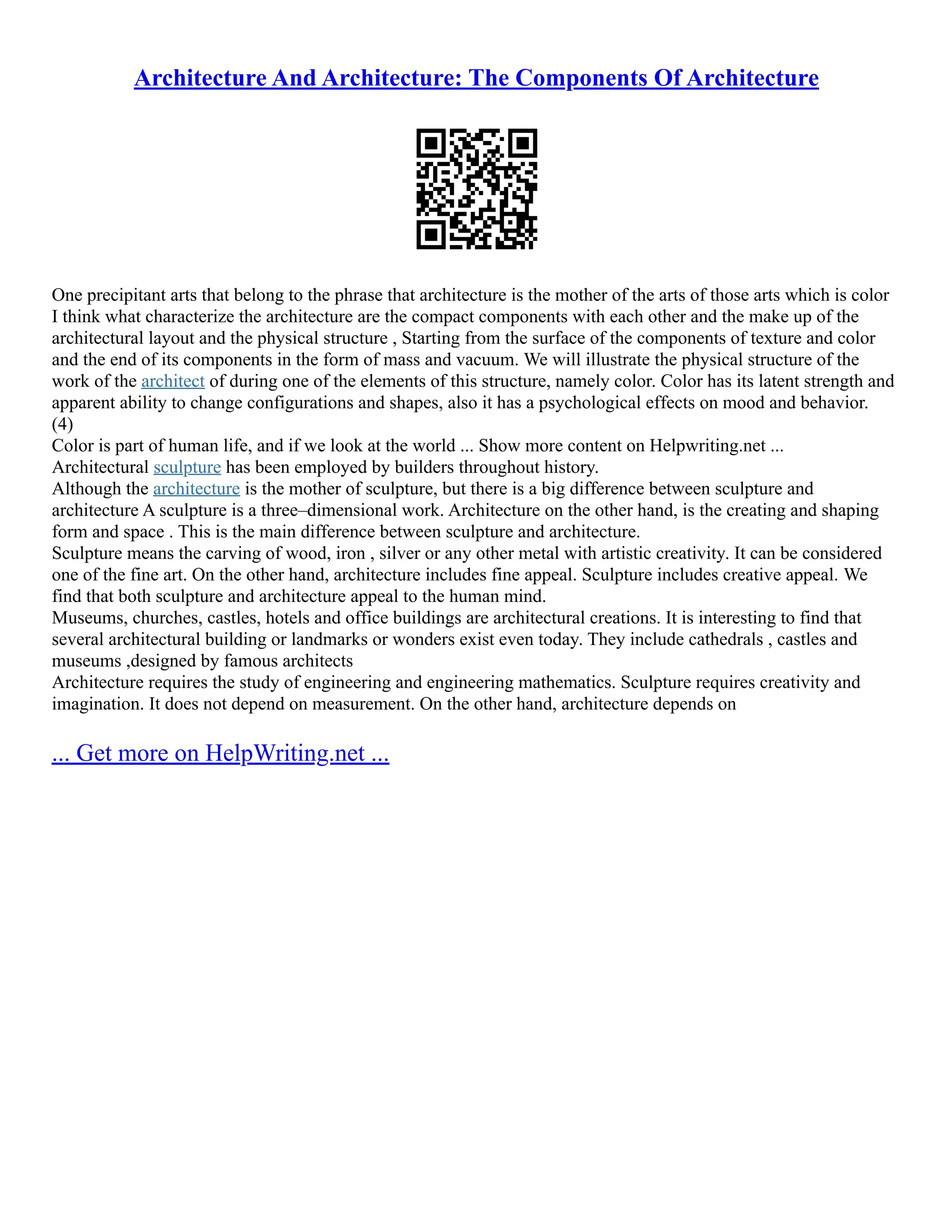 Architecture And Architecture: The Components Of Architecture
One precipitant arts that belong to the phrase that architecture is the mother of the arts of those arts which is color
I think what characterize the architecture are the compact components with each other and the make up of the
architectural layout and the physical structure , Starting from the surface of the components of texture and color
and the end of its components in the form of mass and vacuum. We will illustrate the physical structure of the
work of the architect of during one of the elements of this structure, namely color. Color has its latent strength and
apparent ability to change configurations and shapes, also it has a psychological effects on mood and behavior.
(4)
Color is part of human life, and if we look at the world ... Show more content on Helpwriting.net ...
Architectural sculpture has been employed by builders throughout history.
Although the architecture is the mother of sculpture, but there is a big difference between sculpture and
architecture A sculpture is a three–dimensional work. Architecture on the other hand, is the creating and shaping
form and space . This is the main difference between sculpture and architecture.
Sculpture means the carving of wood, iron , silver or any other metal with artistic creativity. It can be considered
one of the fine art. On the other hand, architecture includes fine appeal. Sculpture includes creative appeal. We
find that both sculpture and architecture appeal to the human mind.
Museums, churches, castles, hotels and office buildings are architectural creations. It is interesting to find that
several architectural building or landmarks or wonders exist even today. They include cathedrals , castles and
museums ,designed by famous architects
Architecture requires the study of engineering and engineering mathematics. Sculpture requires creativity and
imagination. It does not depend on measurement. On the other hand, architecture depends on
... Get more on HelpWriting.net ...
 