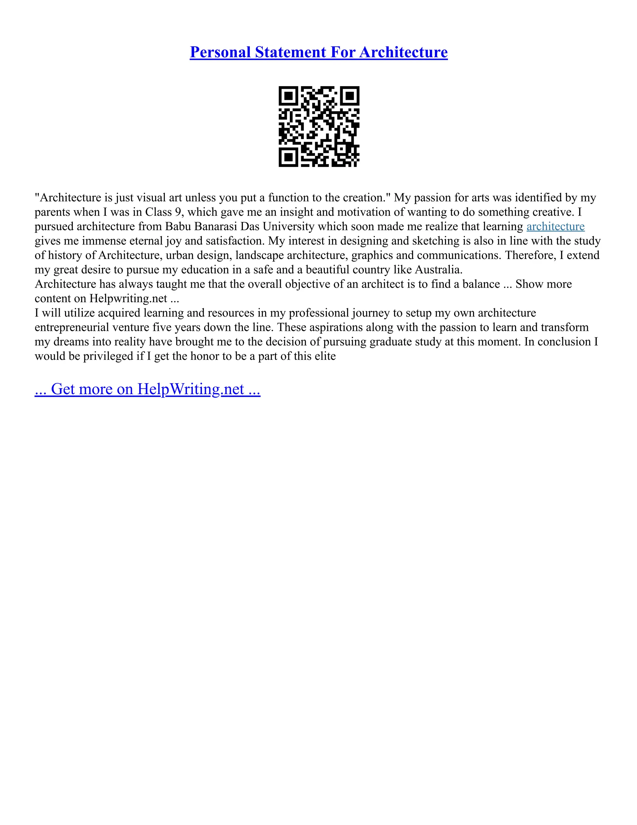 Personal Statement For Architecture
"Architecture is just visual art unless you put a function to the creation." My passion for arts was identified by my
parents when I was in Class 9, which gave me an insight and motivation of wanting to do something creative. I
pursued architecture from Babu Banarasi Das University which soon made me realize that learning architecture
gives me immense eternal joy and satisfaction. My interest in designing and sketching is also in line with the study
of history of Architecture, urban design, landscape architecture, graphics and communications. Therefore, I extend
my great desire to pursue my education in a safe and a beautiful country like Australia.
Architecture has always taught me that the overall objective of an architect is to find a balance ... Show more
content on Helpwriting.net ...
I will utilize acquired learning and resources in my professional journey to setup my own architecture
entrepreneurial venture five years down the line. These aspirations along with the passion to learn and transform
my dreams into reality have brought me to the decision of pursuing graduate study at this moment. In conclusion I
would be privileged if I get the honor to be a part of this elite
... Get more on HelpWriting.net ...
 