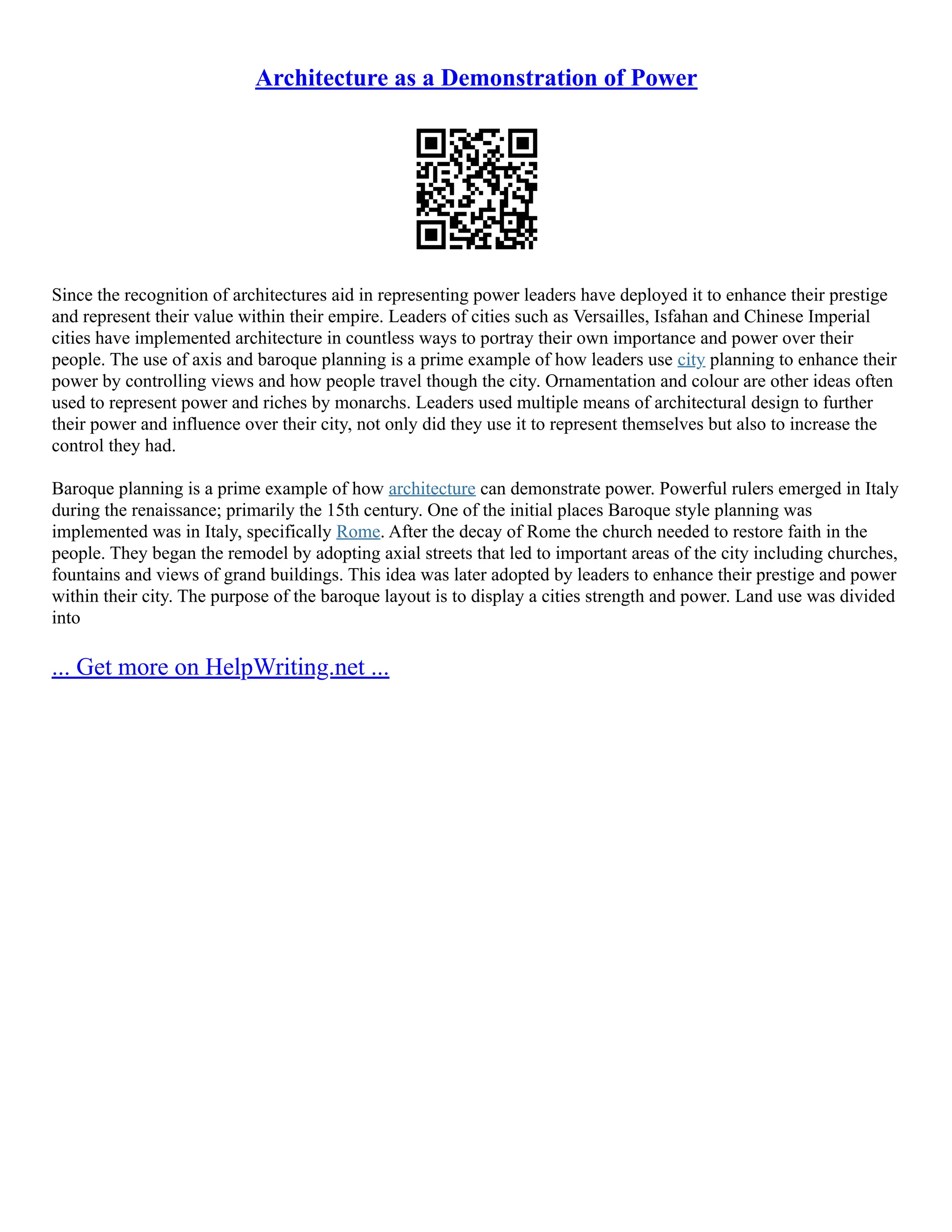 Architecture as a Demonstration of Power
Since the recognition of architectures aid in representing power leaders have deployed it to enhance their prestige
and represent their value within their empire. Leaders of cities such as Versailles, Isfahan and Chinese Imperial
cities have implemented architecture in countless ways to portray their own importance and power over their
people. The use of axis and baroque planning is a prime example of how leaders use city planning to enhance their
power by controlling views and how people travel though the city. Ornamentation and colour are other ideas often
used to represent power and riches by monarchs. Leaders used multiple means of architectural design to further
their power and influence over their city, not only did they use it to represent themselves but also to increase the
control they had.
Baroque planning is a prime example of how architecture can demonstrate power. Powerful rulers emerged in Italy
during the renaissance; primarily the 15th century. One of the initial places Baroque style planning was
implemented was in Italy, specifically Rome. After the decay of Rome the church needed to restore faith in the
people. They began the remodel by adopting axial streets that led to important areas of the city including churches,
fountains and views of grand buildings. This idea was later adopted by leaders to enhance their prestige and power
within their city. The purpose of the baroque layout is to display a cities strength and power. Land use was divided
into
... Get more on HelpWriting.net ...
 