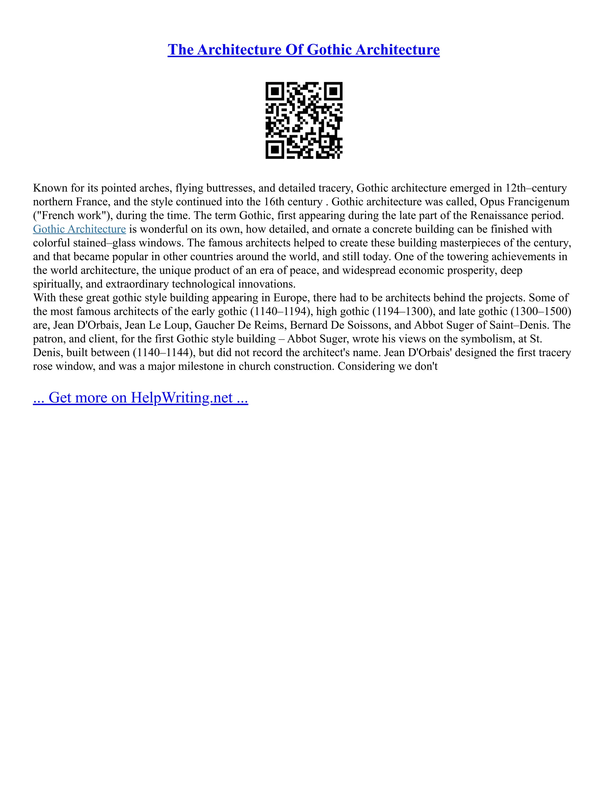 The Architecture Of Gothic Architecture
Known for its pointed arches, flying buttresses, and detailed tracery, Gothic architecture emerged in 12th–century
northern France, and the style continued into the 16th century . Gothic architecture was called, Opus Francigenum
("French work"), during the time. The term Gothic, first appearing during the late part of the Renaissance period.
Gothic Architecture is wonderful on its own, how detailed, and ornate a concrete building can be finished with
colorful stained–glass windows. The famous architects helped to create these building masterpieces of the century,
and that became popular in other countries around the world, and still today. One of the towering achievements in
the world architecture, the unique product of an era of peace, and widespread economic prosperity, deep
spiritually, and extraordinary technological innovations.
With these great gothic style building appearing in Europe, there had to be architects behind the projects. Some of
the most famous architects of the early gothic (1140–1194), high gothic (1194–1300), and late gothic (1300–1500)
are, Jean D'Orbais, Jean Le Loup, Gaucher De Reims, Bernard De Soissons, and Abbot Suger of Saint–Denis. The
patron, and client, for the first Gothic style building – Abbot Suger, wrote his views on the symbolism, at St.
Denis, built between (1140–1144), but did not record the architect's name. Jean D'Orbais' designed the first tracery
rose window, and was a major milestone in church construction. Considering we don't
... Get more on HelpWriting.net ...
 