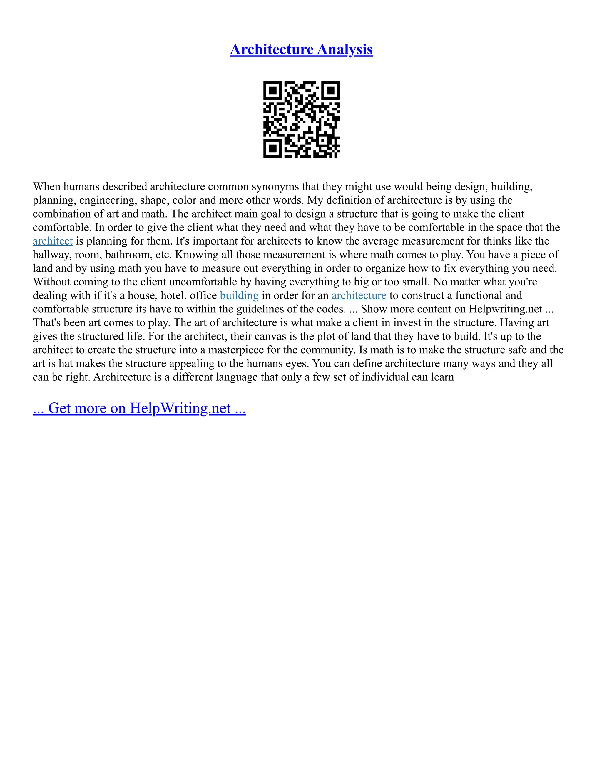 Architecture Analysis
When humans described architecture common synonyms that they might use would being design, building,
planning, engineering, shape, color and more other words. My definition of architecture is by using the
combination of art and math. The architect main goal to design a structure that is going to make the client
comfortable. In order to give the client what they need and what they have to be comfortable in the space that the
architect is planning for them. It's important for architects to know the average measurement for thinks like the
hallway, room, bathroom, etc. Knowing all those measurement is where math comes to play. You have a piece of
land and by using math you have to measure out everything in order to organize how to fix everything you need.
Without coming to the client uncomfortable by having everything to big or too small. No matter what you're
dealing with if it's a house, hotel, office building in order for an architecture to construct a functional and
comfortable structure its have to within the guidelines of the codes. ... Show more content on Helpwriting.net ...
That's been art comes to play. The art of architecture is what make a client in invest in the structure. Having art
gives the structured life. For the architect, their canvas is the plot of land that they have to build. It's up to the
architect to create the structure into a masterpiece for the community. Is math is to make the structure safe and the
art is hat makes the structure appealing to the humans eyes. You can define architecture many ways and they all
can be right. Architecture is a different language that only a few set of individual can learn
... Get more on HelpWriting.net ...
 