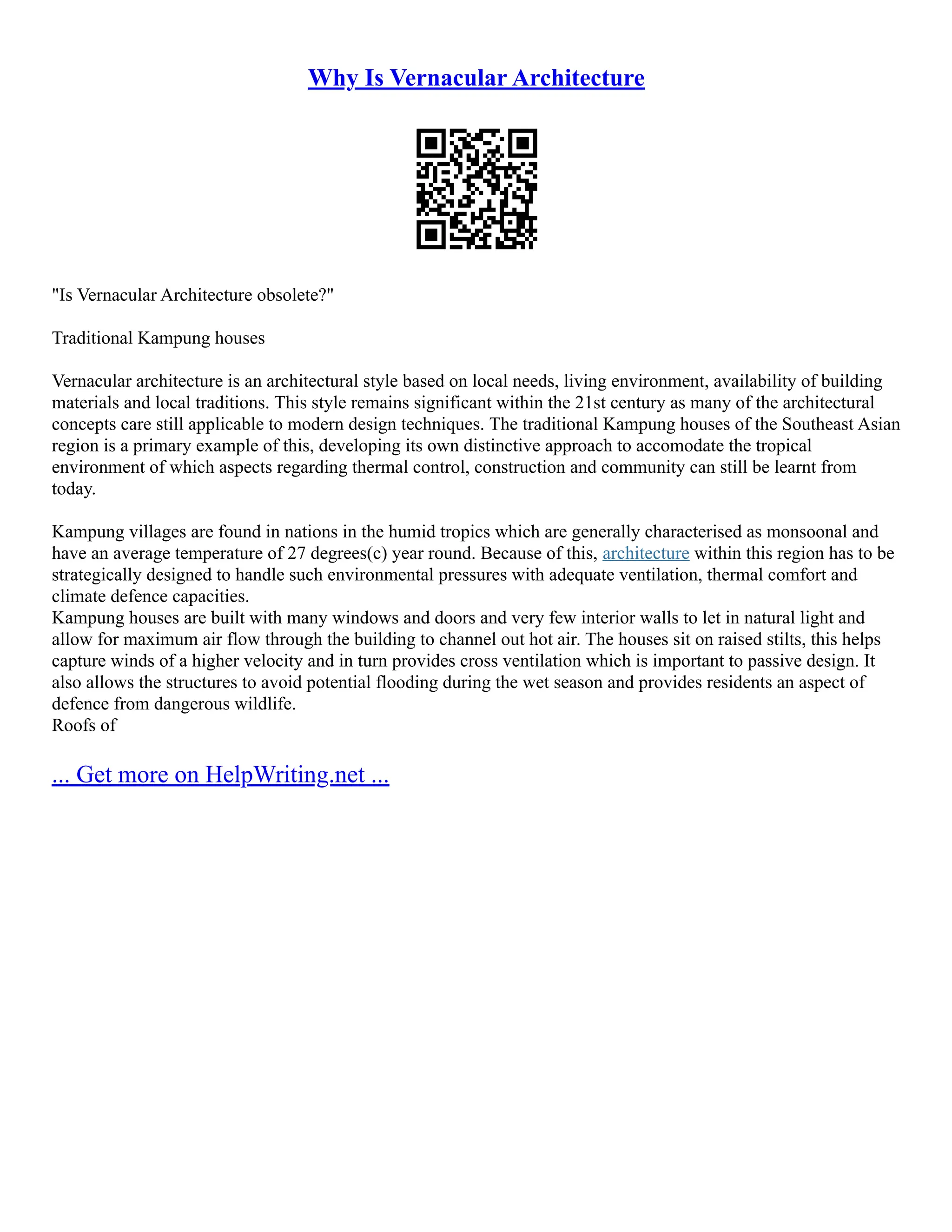 Why Is Vernacular Architecture
"Is Vernacular Architecture obsolete?"
Traditional Kampung houses
Vernacular architecture is an architectural style based on local needs, living environment, availability of building
materials and local traditions. This style remains significant within the 21st century as many of the architectural
concepts care still applicable to modern design techniques. The traditional Kampung houses of the Southeast Asian
region is a primary example of this, developing its own distinctive approach to accomodate the tropical
environment of which aspects regarding thermal control, construction and community can still be learnt from
today.
Kampung villages are found in nations in the humid tropics which are generally characterised as monsoonal and
have an average temperature of 27 degrees(c) year round. Because of this, architecture within this region has to be
strategically designed to handle such environmental pressures with adequate ventilation, thermal comfort and
climate defence capacities.
Kampung houses are built with many windows and doors and very few interior walls to let in natural light and
allow for maximum air flow through the building to channel out hot air. The houses sit on raised stilts, this helps
capture winds of a higher velocity and in turn provides cross ventilation which is important to passive design. It
also allows the structures to avoid potential flooding during the wet season and provides residents an aspect of
defence from dangerous wildlife.
Roofs of
... Get more on HelpWriting.net ...
 