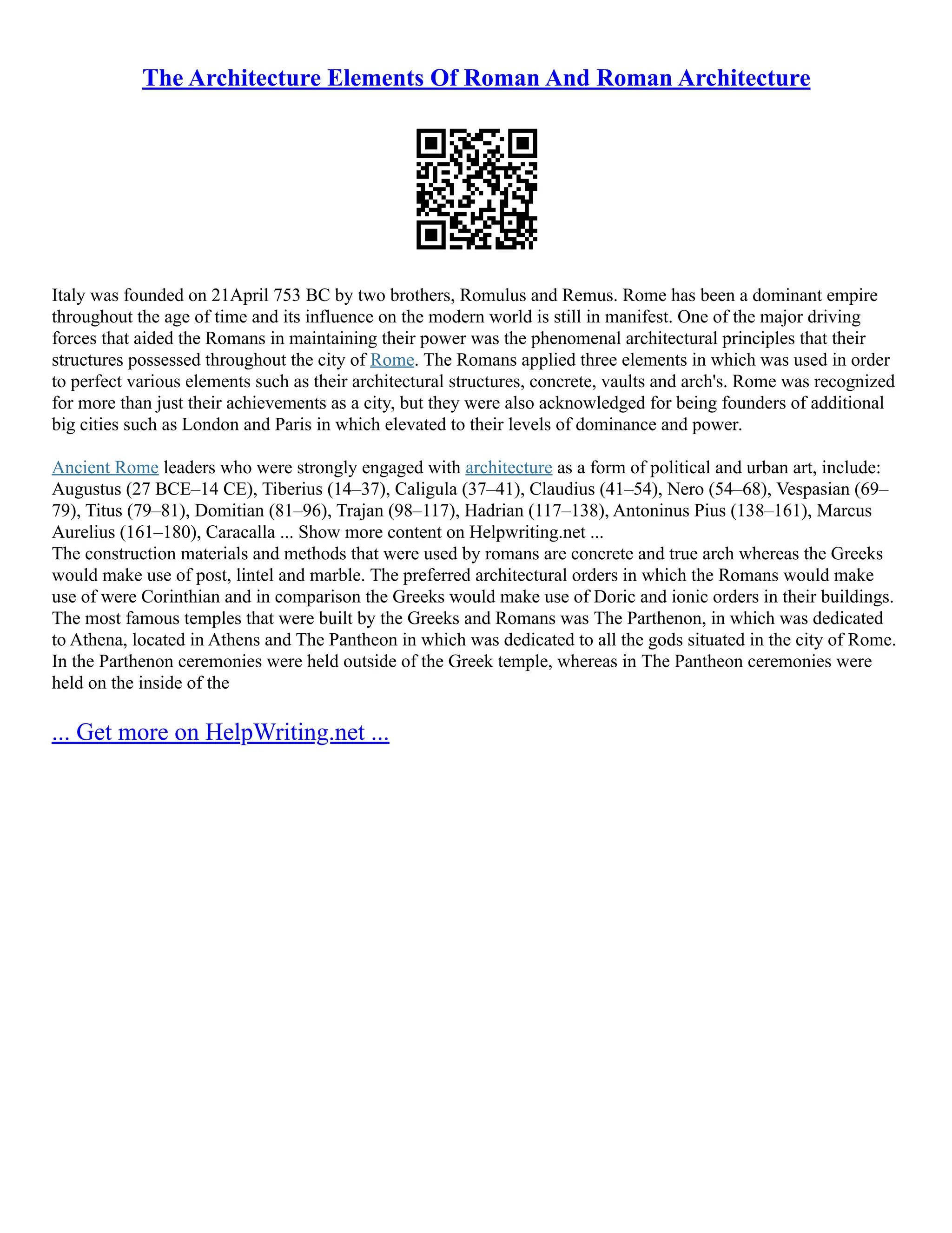 The Architecture Elements Of Roman And Roman Architecture
Italy was founded on 21April 753 BC by two brothers, Romulus and Remus. Rome has been a dominant empire
throughout the age of time and its influence on the modern world is still in manifest. One of the major driving
forces that aided the Romans in maintaining their power was the phenomenal architectural principles that their
structures possessed throughout the city of Rome. The Romans applied three elements in which was used in order
to perfect various elements such as their architectural structures, concrete, vaults and arch's. Rome was recognized
for more than just their achievements as a city, but they were also acknowledged for being founders of additional
big cities such as London and Paris in which elevated to their levels of dominance and power.
Ancient Rome leaders who were strongly engaged with architecture as a form of political and urban art, include:
Augustus (27 BCE–14 CE), Tiberius (14–37), Caligula (37–41), Claudius (41–54), Nero (54–68), Vespasian (69–
79), Titus (79–81), Domitian (81–96), Trajan (98–117), Hadrian (117–138), Antoninus Pius (138–161), Marcus
Aurelius (161–180), Caracalla ... Show more content on Helpwriting.net ...
The construction materials and methods that were used by romans are concrete and true arch whereas the Greeks
would make use of post, lintel and marble. The preferred architectural orders in which the Romans would make
use of were Corinthian and in comparison the Greeks would make use of Doric and ionic orders in their buildings.
The most famous temples that were built by the Greeks and Romans was The Parthenon, in which was dedicated
to Athena, located in Athens and The Pantheon in which was dedicated to all the gods situated in the city of Rome.
In the Parthenon ceremonies were held outside of the Greek temple, whereas in The Pantheon ceremonies were
held on the inside of the
... Get more on HelpWriting.net ...
 