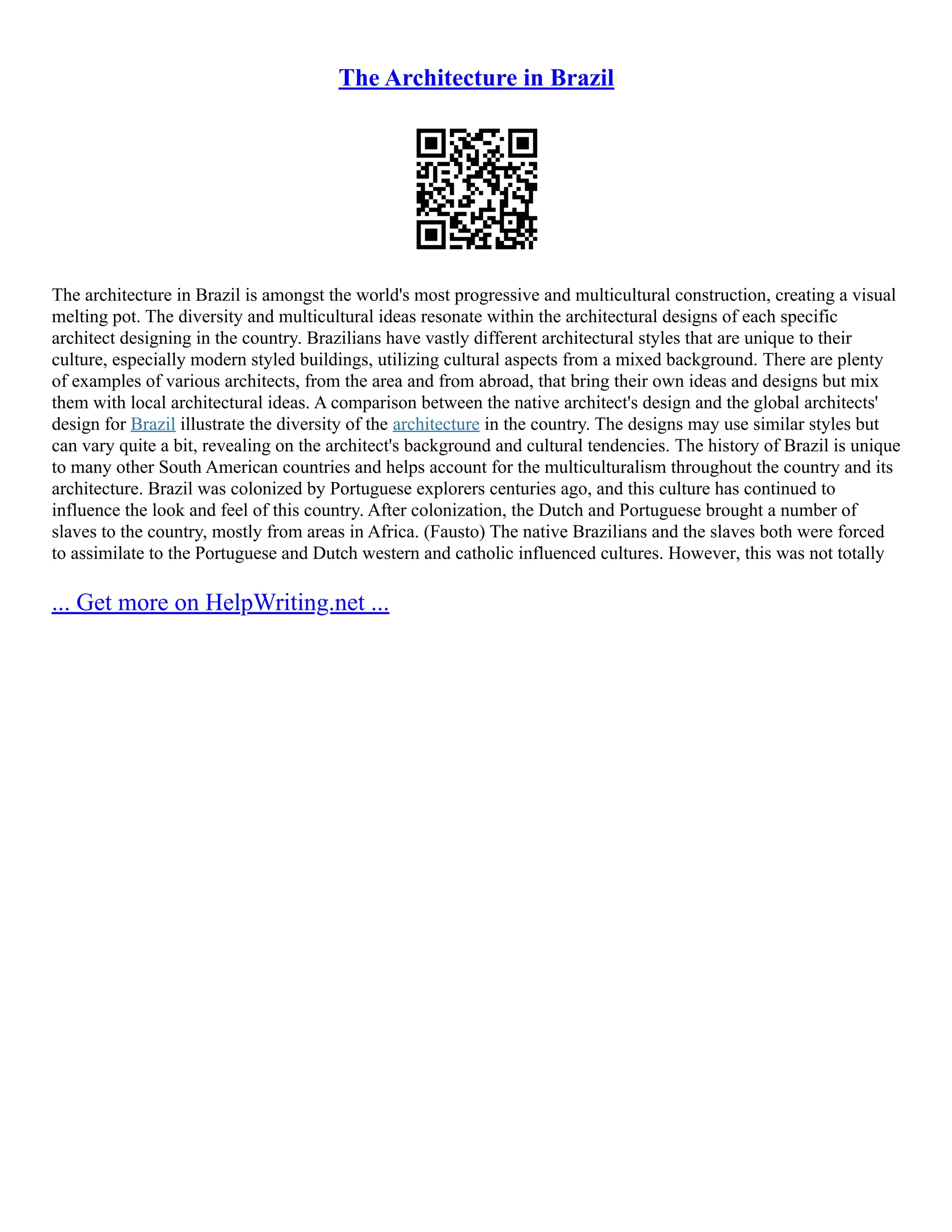 The Architecture in Brazil
The architecture in Brazil is amongst the world's most progressive and multicultural construction, creating a visual
melting pot. The diversity and multicultural ideas resonate within the architectural designs of each specific
architect designing in the country. Brazilians have vastly different architectural styles that are unique to their
culture, especially modern styled buildings, utilizing cultural aspects from a mixed background. There are plenty
of examples of various architects, from the area and from abroad, that bring their own ideas and designs but mix
them with local architectural ideas. A comparison between the native architect's design and the global architects'
design for Brazil illustrate the diversity of the architecture in the country. The designs may use similar styles but
can vary quite a bit, revealing on the architect's background and cultural tendencies. The history of Brazil is unique
to many other South American countries and helps account for the multiculturalism throughout the country and its
architecture. Brazil was colonized by Portuguese explorers centuries ago, and this culture has continued to
influence the look and feel of this country. After colonization, the Dutch and Portuguese brought a number of
slaves to the country, mostly from areas in Africa. (Fausto) The native Brazilians and the slaves both were forced
to assimilate to the Portuguese and Dutch western and catholic influenced cultures. However, this was not totally
... Get more on HelpWriting.net ...
 