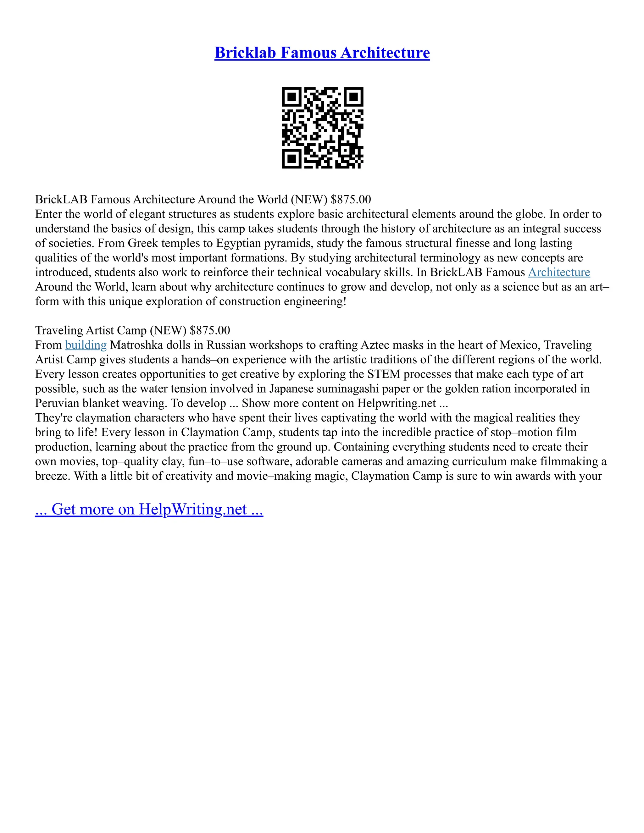 Bricklab Famous Architecture
BrickLAB Famous Architecture Around the World (NEW) $875.00
Enter the world of elegant structures as students explore basic architectural elements around the globe. In order to
understand the basics of design, this camp takes students through the history of architecture as an integral success
of societies. From Greek temples to Egyptian pyramids, study the famous structural finesse and long lasting
qualities of the world's most important formations. By studying architectural terminology as new concepts are
introduced, students also work to reinforce their technical vocabulary skills. In BrickLAB Famous Architecture
Around the World, learn about why architecture continues to grow and develop, not only as a science but as an art–
form with this unique exploration of construction engineering!
Traveling Artist Camp (NEW) $875.00
From building Matroshka dolls in Russian workshops to crafting Aztec masks in the heart of Mexico, Traveling
Artist Camp gives students a hands–on experience with the artistic traditions of the different regions of the world.
Every lesson creates opportunities to get creative by exploring the STEM processes that make each type of art
possible, such as the water tension involved in Japanese suminagashi paper or the golden ration incorporated in
Peruvian blanket weaving. To develop ... Show more content on Helpwriting.net ...
They're claymation characters who have spent their lives captivating the world with the magical realities they
bring to life! Every lesson in Claymation Camp, students tap into the incredible practice of stop–motion film
production, learning about the practice from the ground up. Containing everything students need to create their
own movies, top–quality clay, fun–to–use software, adorable cameras and amazing curriculum make filmmaking a
breeze. With a little bit of creativity and movie–making magic, Claymation Camp is sure to win awards with your
... Get more on HelpWriting.net ...
 
