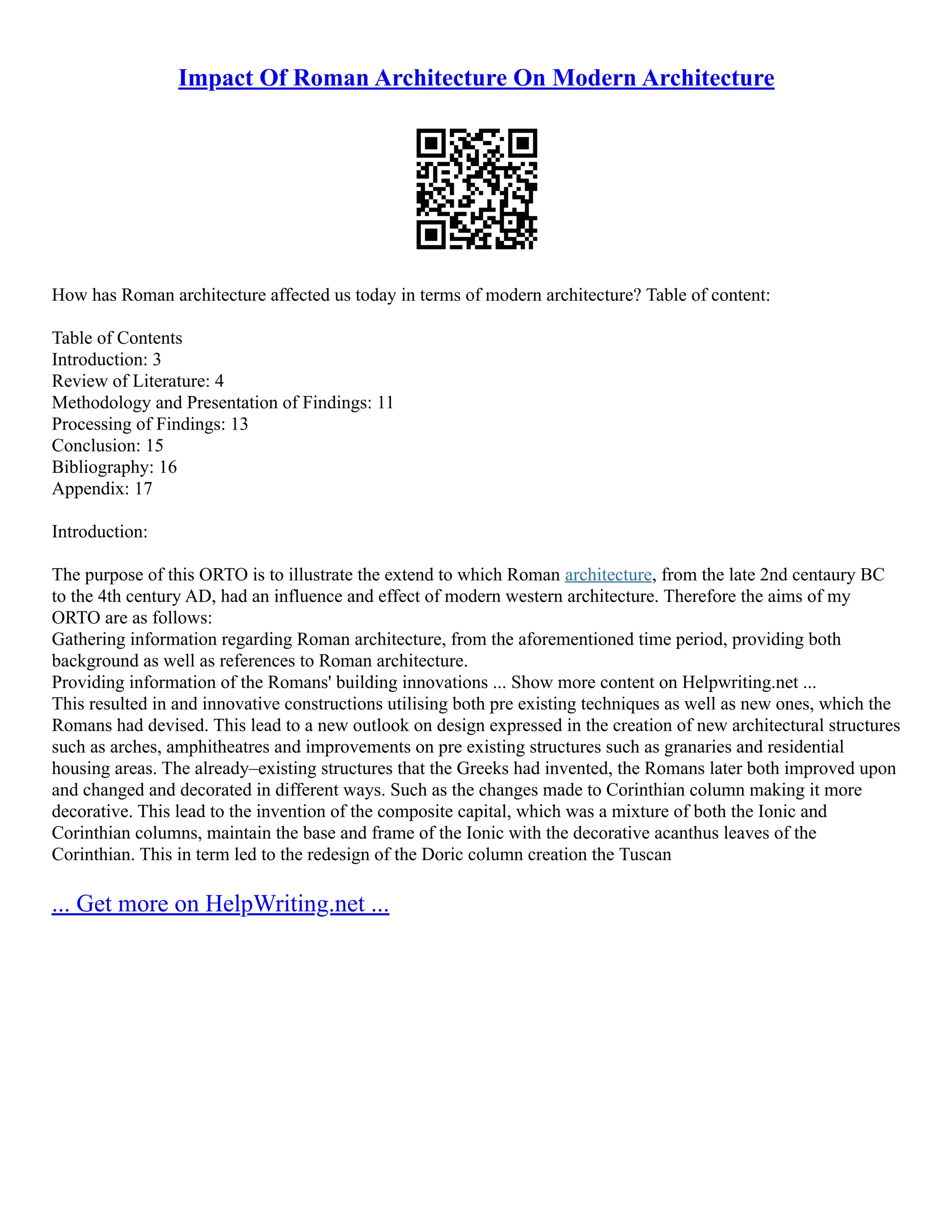 Impact Of Roman Architecture On Modern Architecture
How has Roman architecture affected us today in terms of modern architecture? Table of content:
Table of Contents
Introduction: 3
Review of Literature: 4
Methodology and Presentation of Findings: 11
Processing of Findings: 13
Conclusion: 15
Bibliography: 16
Appendix: 17
Introduction:
The purpose of this ORTO is to illustrate the extend to which Roman architecture, from the late 2nd centaury BC
to the 4th century AD, had an influence and effect of modern western architecture. Therefore the aims of my
ORTO are as follows:
Gathering information regarding Roman architecture, from the aforementioned time period, providing both
background as well as references to Roman architecture.
Providing information of the Romans' building innovations ... Show more content on Helpwriting.net ...
This resulted in and innovative constructions utilising both pre existing techniques as well as new ones, which the
Romans had devised. This lead to a new outlook on design expressed in the creation of new architectural structures
such as arches, amphitheatres and improvements on pre existing structures such as granaries and residential
housing areas. The already–existing structures that the Greeks had invented, the Romans later both improved upon
and changed and decorated in different ways. Such as the changes made to Corinthian column making it more
decorative. This lead to the invention of the composite capital, which was a mixture of both the Ionic and
Corinthian columns, maintain the base and frame of the Ionic with the decorative acanthus leaves of the
Corinthian. This in term led to the redesign of the Doric column creation the Tuscan
... Get more on HelpWriting.net ...
 