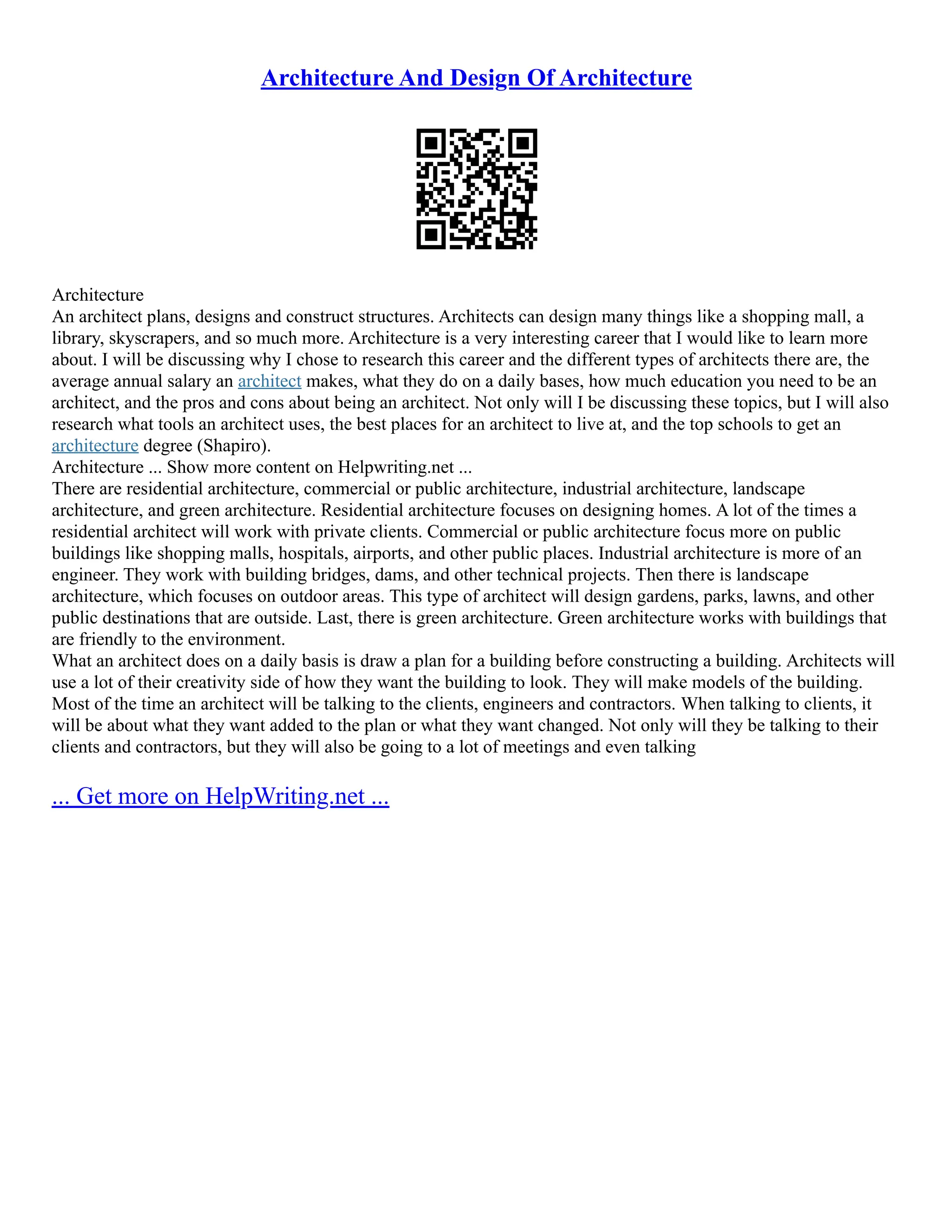 Architecture And Design Of Architecture
Architecture
An architect plans, designs and construct structures. Architects can design many things like a shopping mall, a
library, skyscrapers, and so much more. Architecture is a very interesting career that I would like to learn more
about. I will be discussing why I chose to research this career and the different types of architects there are, the
average annual salary an architect makes, what they do on a daily bases, how much education you need to be an
architect, and the pros and cons about being an architect. Not only will I be discussing these topics, but I will also
research what tools an architect uses, the best places for an architect to live at, and the top schools to get an
architecture degree (Shapiro).
Architecture ... Show more content on Helpwriting.net ...
There are residential architecture, commercial or public architecture, industrial architecture, landscape
architecture, and green architecture. Residential architecture focuses on designing homes. A lot of the times a
residential architect will work with private clients. Commercial or public architecture focus more on public
buildings like shopping malls, hospitals, airports, and other public places. Industrial architecture is more of an
engineer. They work with building bridges, dams, and other technical projects. Then there is landscape
architecture, which focuses on outdoor areas. This type of architect will design gardens, parks, lawns, and other
public destinations that are outside. Last, there is green architecture. Green architecture works with buildings that
are friendly to the environment.
What an architect does on a daily basis is draw a plan for a building before constructing a building. Architects will
use a lot of their creativity side of how they want the building to look. They will make models of the building.
Most of the time an architect will be talking to the clients, engineers and contractors. When talking to clients, it
will be about what they want added to the plan or what they want changed. Not only will they be talking to their
clients and contractors, but they will also be going to a lot of meetings and even talking
... Get more on HelpWriting.net ...
 