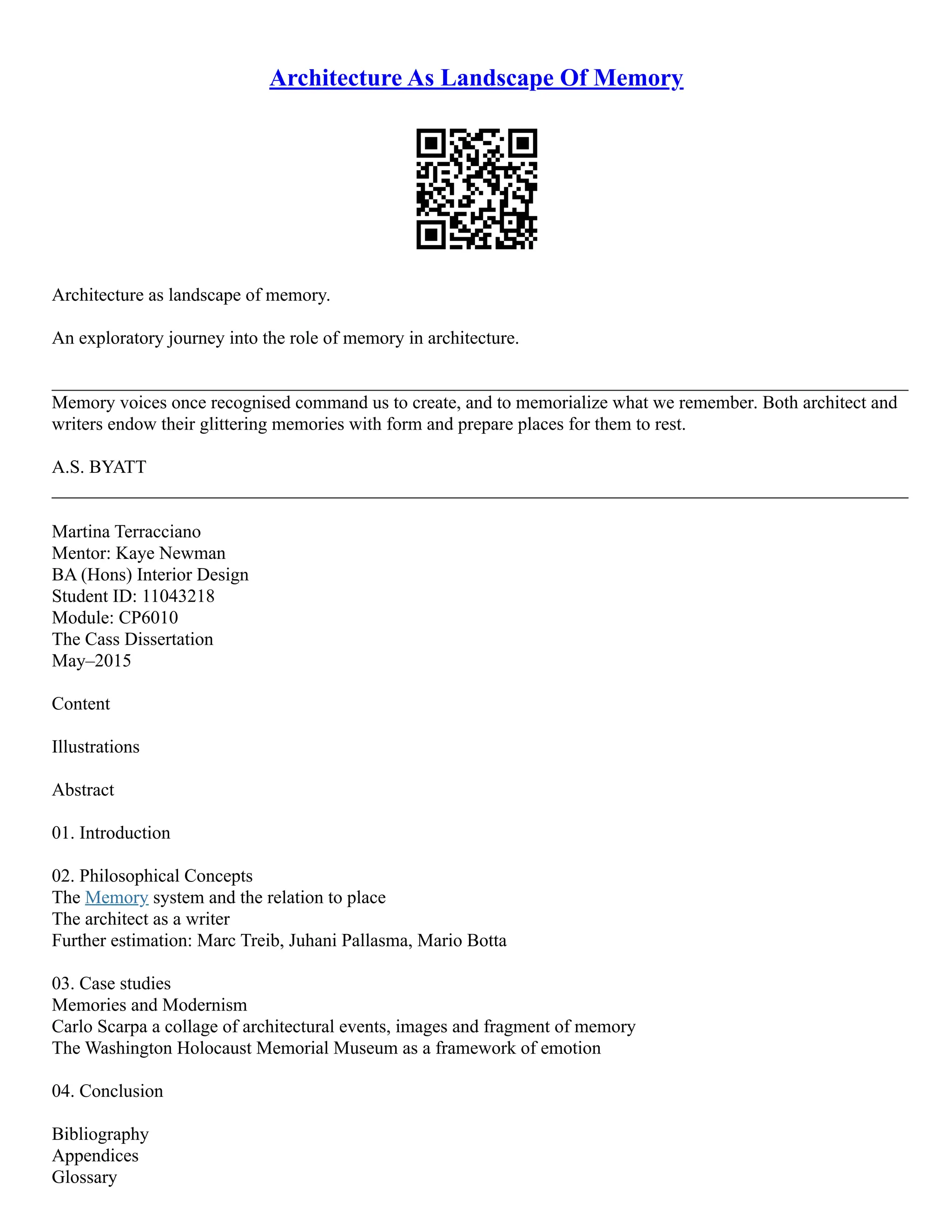 Architecture As Landscape Of Memory
Architecture as landscape of memory.
An exploratory journey into the role of memory in architecture.
_____________________________________________________________________________________________
Memory voices once recognised command us to create, and to memorialize what we remember. Both architect and
writers endow their glittering memories with form and prepare places for them to rest.
A.S. BYATT
_____________________________________________________________________________________________
Martina Terracciano
Mentor: Kaye Newman
BA (Hons) Interior Design
Student ID: 11043218
Module: CP6010
The Cass Dissertation
May–2015
Content
Illustrations
Abstract
01. Introduction
02. Philosophical Concepts
The Memory system and the relation to place
The architect as a writer
Further estimation: Marc Treib, Juhani Pallasma, Mario Botta
03. Case studies
Memories and Modernism
Carlo Scarpa a collage of architectural events, images and fragment of memory
The Washington Holocaust Memorial Museum as a framework of emotion
04. Conclusion
Bibliography
Appendices
Glossary
 