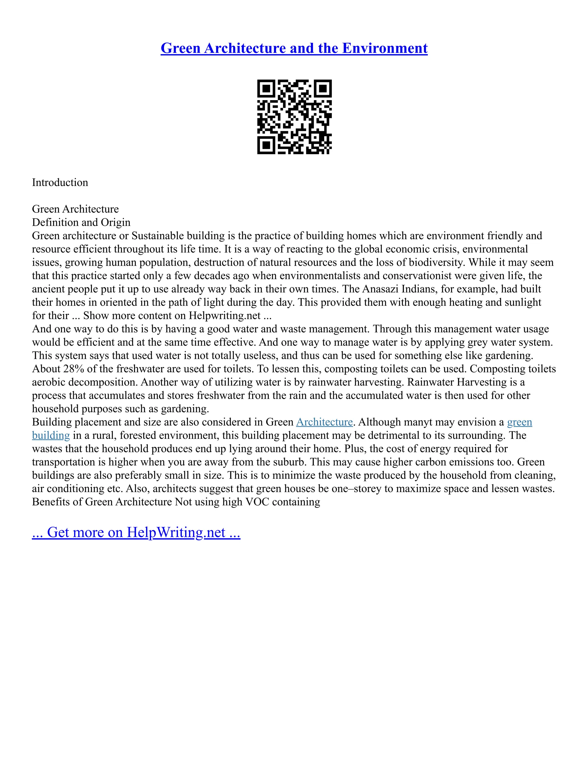 Green Architecture and the Environment
Introduction
Green Architecture
Definition and Origin
Green architecture or Sustainable building is the practice of building homes which are environment friendly and
resource efficient throughout its life time. It is a way of reacting to the global economic crisis, environmental
issues, growing human population, destruction of natural resources and the loss of biodiversity. While it may seem
that this practice started only a few decades ago when environmentalists and conservationist were given life, the
ancient people put it up to use already way back in their own times. The Anasazi Indians, for example, had built
their homes in oriented in the path of light during the day. This provided them with enough heating and sunlight
for their ... Show more content on Helpwriting.net ...
And one way to do this is by having a good water and waste management. Through this management water usage
would be efficient and at the same time effective. And one way to manage water is by applying grey water system.
This system says that used water is not totally useless, and thus can be used for something else like gardening.
About 28% of the freshwater are used for toilets. To lessen this, composting toilets can be used. Composting toilets
aerobic decomposition. Another way of utilizing water is by rainwater harvesting. Rainwater Harvesting is a
process that accumulates and stores freshwater from the rain and the accumulated water is then used for other
household purposes such as gardening.
Building placement and size are also considered in Green Architecture. Although manyt may envision a green
building in a rural, forested environment, this building placement may be detrimental to its surrounding. The
wastes that the household produces end up lying around their home. Plus, the cost of energy required for
transportation is higher when you are away from the suburb. This may cause higher carbon emissions too. Green
buildings are also preferably small in size. This is to minimize the waste produced by the household from cleaning,
air conditioning etc. Also, architects suggest that green houses be one–storey to maximize space and lessen wastes.
Benefits of Green Architecture Not using high VOC containing
... Get more on HelpWriting.net ...
 