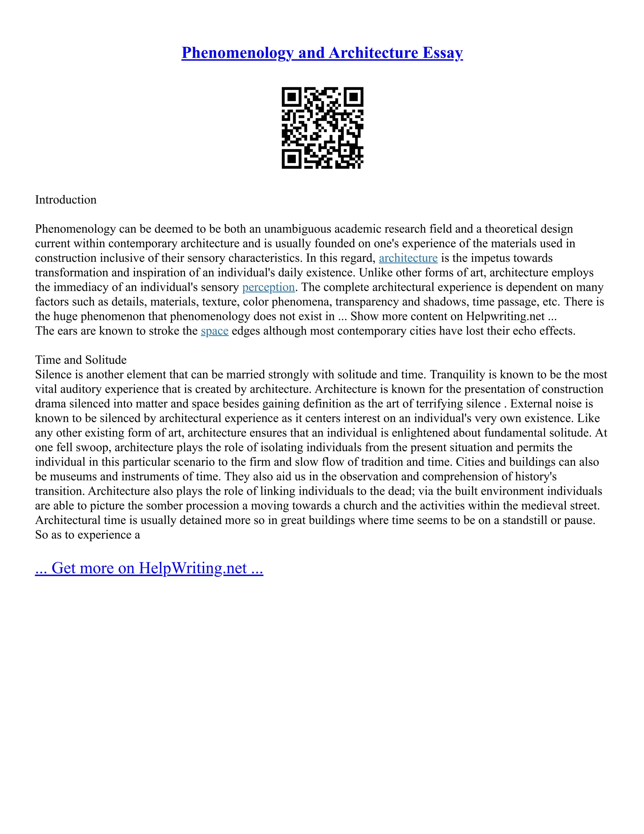 Phenomenology and Architecture Essay
Introduction
Phenomenology can be deemed to be both an unambiguous academic research field and a theoretical design
current within contemporary architecture and is usually founded on one's experience of the materials used in
construction inclusive of their sensory characteristics. In this regard, architecture is the impetus towards
transformation and inspiration of an individual's daily existence. Unlike other forms of art, architecture employs
the immediacy of an individual's sensory perception. The complete architectural experience is dependent on many
factors such as details, materials, texture, color phenomena, transparency and shadows, time passage, etc. There is
the huge phenomenon that phenomenology does not exist in ... Show more content on Helpwriting.net ...
The ears are known to stroke the space edges although most contemporary cities have lost their echo effects.
Time and Solitude
Silence is another element that can be married strongly with solitude and time. Tranquility is known to be the most
vital auditory experience that is created by architecture. Architecture is known for the presentation of construction
drama silenced into matter and space besides gaining definition as the art of terrifying silence . External noise is
known to be silenced by architectural experience as it centers interest on an individual's very own existence. Like
any other existing form of art, architecture ensures that an individual is enlightened about fundamental solitude. At
one fell swoop, architecture plays the role of isolating individuals from the present situation and permits the
individual in this particular scenario to the firm and slow flow of tradition and time. Cities and buildings can also
be museums and instruments of time. They also aid us in the observation and comprehension of history's
transition. Architecture also plays the role of linking individuals to the dead; via the built environment individuals
are able to picture the somber procession a moving towards a church and the activities within the medieval street.
Architectural time is usually detained more so in great buildings where time seems to be on a standstill or pause.
So as to experience a
... Get more on HelpWriting.net ...
 