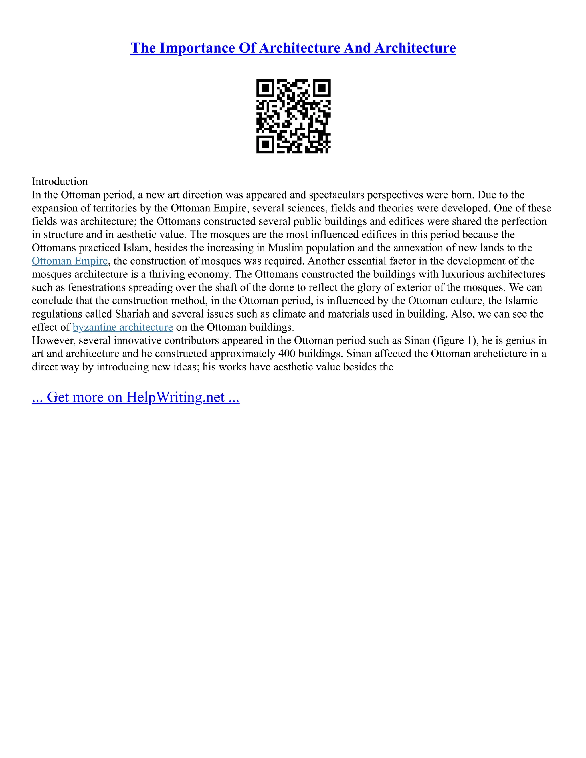The Importance Of Architecture And Architecture
Introduction
In the Ottoman period, a new art direction was appeared and spectaculars perspectives were born. Due to the
expansion of territories by the Ottoman Empire, several sciences, fields and theories were developed. One of these
fields was architecture; the Ottomans constructed several public buildings and edifices were shared the perfection
in structure and in aesthetic value. The mosques are the most influenced edifices in this period because the
Ottomans practiced Islam, besides the increasing in Muslim population and the annexation of new lands to the
Ottoman Empire, the construction of mosques was required. Another essential factor in the development of the
mosques architecture is a thriving economy. The Ottomans constructed the buildings with luxurious architectures
such as fenestrations spreading over the shaft of the dome to reflect the glory of exterior of the mosques. We can
conclude that the construction method, in the Ottoman period, is influenced by the Ottoman culture, the Islamic
regulations called Shariah and several issues such as climate and materials used in building. Also, we can see the
effect of byzantine architecture on the Ottoman buildings.
However, several innovative contributors appeared in the Ottoman period such as Sinan (figure 1), he is genius in
art and architecture and he constructed approximately 400 buildings. Sinan affected the Ottoman archeticture in a
direct way by introducing new ideas; his works have aesthetic value besides the
... Get more on HelpWriting.net ...
 