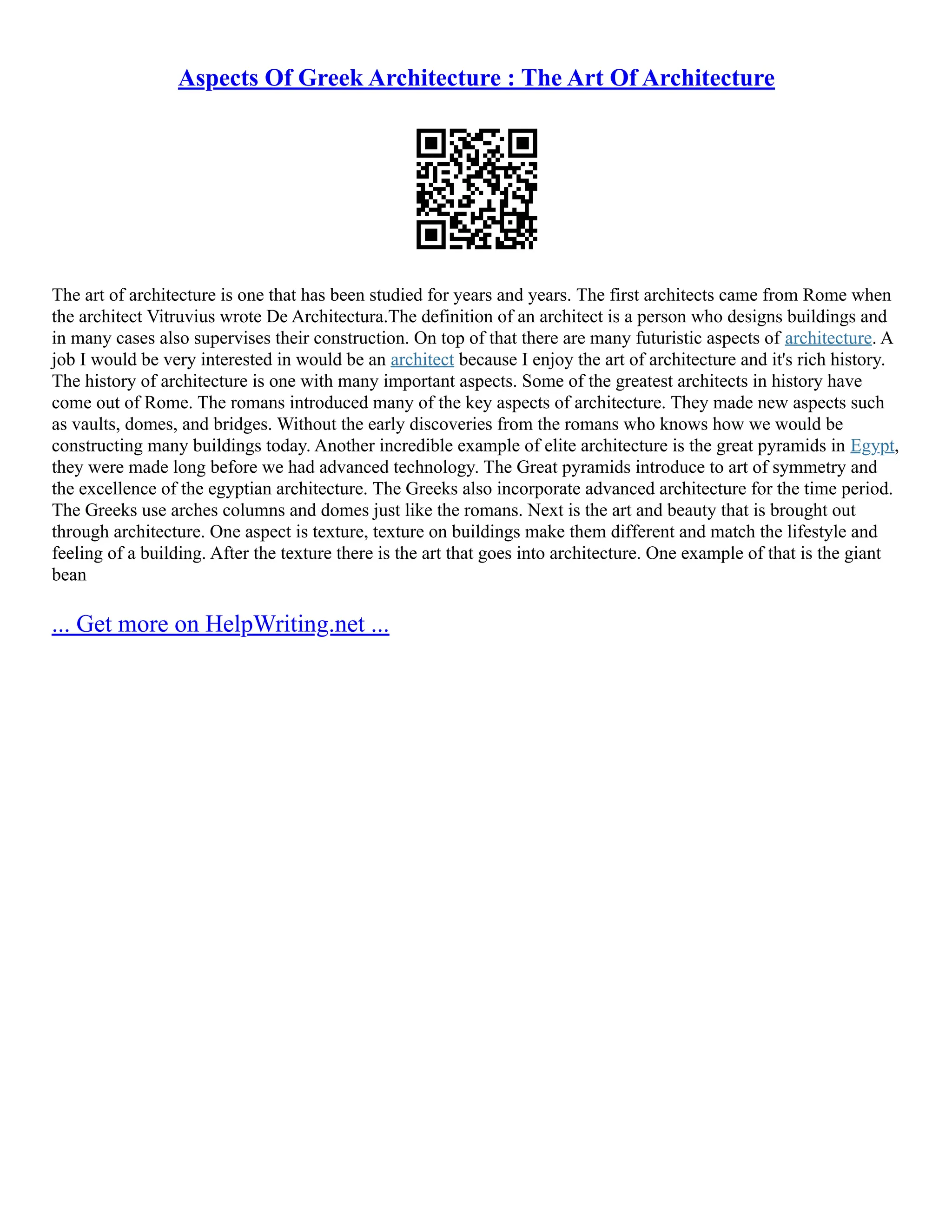 Aspects Of Greek Architecture : The Art Of Architecture
The art of architecture is one that has been studied for years and years. The first architects came from Rome when
the architect Vitruvius wrote De Architectura.The definition of an architect is a person who designs buildings and
in many cases also supervises their construction. On top of that there are many futuristic aspects of architecture. A
job I would be very interested in would be an architect because I enjoy the art of architecture and it's rich history.
The history of architecture is one with many important aspects. Some of the greatest architects in history have
come out of Rome. The romans introduced many of the key aspects of architecture. They made new aspects such
as vaults, domes, and bridges. Without the early discoveries from the romans who knows how we would be
constructing many buildings today. Another incredible example of elite architecture is the great pyramids in Egypt,
they were made long before we had advanced technology. The Great pyramids introduce to art of symmetry and
the excellence of the egyptian architecture. The Greeks also incorporate advanced architecture for the time period.
The Greeks use arches columns and domes just like the romans. Next is the art and beauty that is brought out
through architecture. One aspect is texture, texture on buildings make them different and match the lifestyle and
feeling of a building. After the texture there is the art that goes into architecture. One example of that is the giant
bean
... Get more on HelpWriting.net ...
 