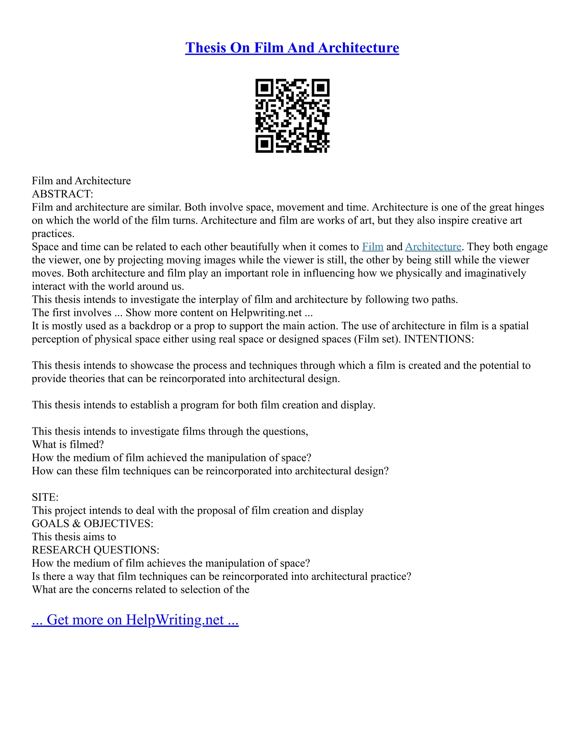 Thesis On Film And Architecture
Film and Architecture
ABSTRACT:
Film and architecture are similar. Both involve space, movement and time. Architecture is one of the great hinges
on which the world of the film turns. Architecture and film are works of art, but they also inspire creative art
practices.
Space and time can be related to each other beautifully when it comes to Film and Architecture. They both engage
the viewer, one by projecting moving images while the viewer is still, the other by being still while the viewer
moves. Both architecture and film play an important role in influencing how we physically and imaginatively
interact with the world around us.
This thesis intends to investigate the interplay of film and architecture by following two paths.
The first involves ... Show more content on Helpwriting.net ...
It is mostly used as a backdrop or a prop to support the main action. The use of architecture in film is a spatial
perception of physical space either using real space or designed spaces (Film set). INTENTIONS:
This thesis intends to showcase the process and techniques through which a film is created and the potential to
provide theories that can be reincorporated into architectural design.
This thesis intends to establish a program for both film creation and display.
This thesis intends to investigate films through the questions,
What is filmed?
How the medium of film achieved the manipulation of space?
How can these film techniques can be reincorporated into architectural design?
SITE:
This project intends to deal with the proposal of film creation and display
GOALS & OBJECTIVES:
This thesis aims to
RESEARCH QUESTIONS:
How the medium of film achieves the manipulation of space?
Is there a way that film techniques can be reincorporated into architectural practice?
What are the concerns related to selection of the
... Get more on HelpWriting.net ...
 