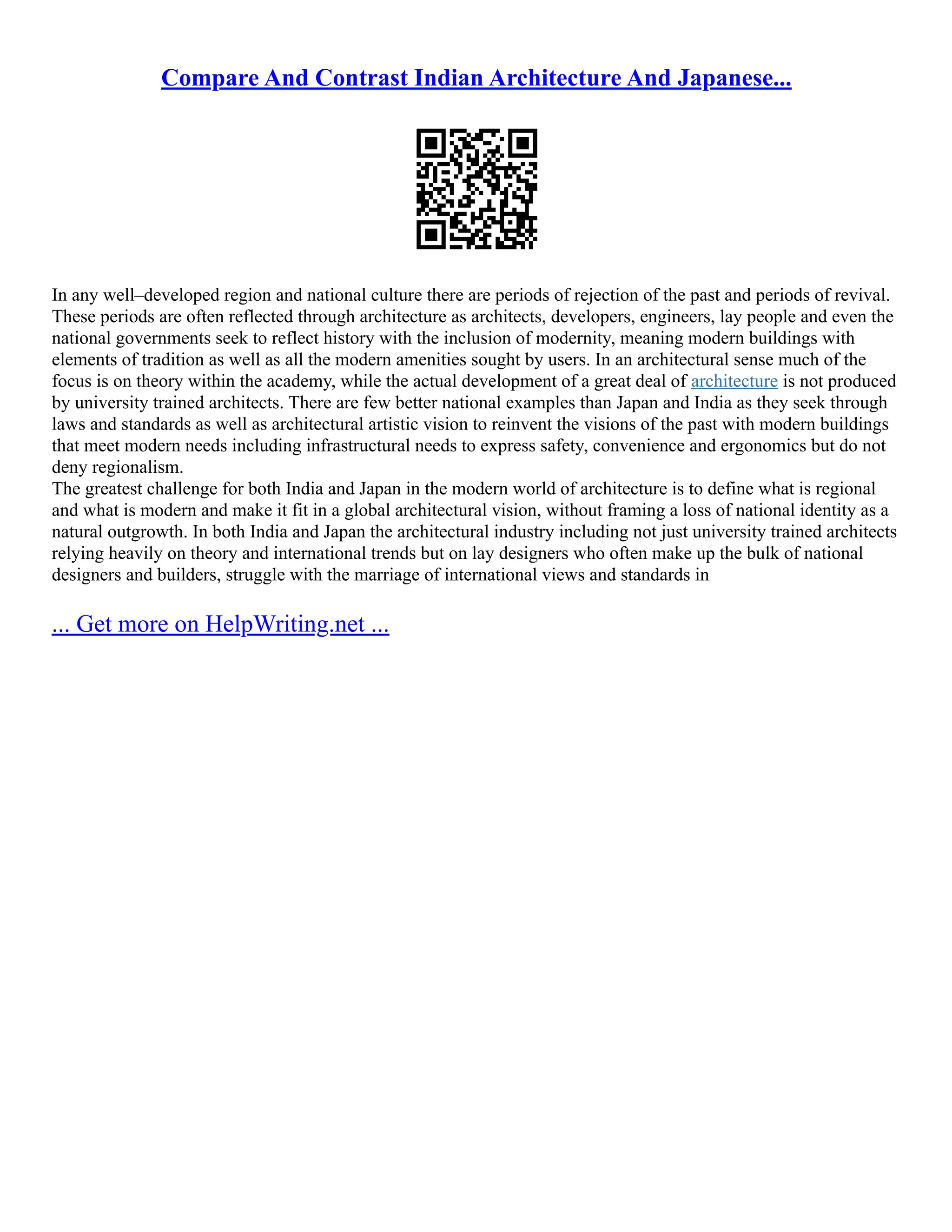 Compare And Contrast Indian Architecture And Japanese...
In any well–developed region and national culture there are periods of rejection of the past and periods of revival.
These periods are often reflected through architecture as architects, developers, engineers, lay people and even the
national governments seek to reflect history with the inclusion of modernity, meaning modern buildings with
elements of tradition as well as all the modern amenities sought by users. In an architectural sense much of the
focus is on theory within the academy, while the actual development of a great deal of architecture is not produced
by university trained architects. There are few better national examples than Japan and India as they seek through
laws and standards as well as architectural artistic vision to reinvent the visions of the past with modern buildings
that meet modern needs including infrastructural needs to express safety, convenience and ergonomics but do not
deny regionalism.
The greatest challenge for both India and Japan in the modern world of architecture is to define what is regional
and what is modern and make it fit in a global architectural vision, without framing a loss of national identity as a
natural outgrowth. In both India and Japan the architectural industry including not just university trained architects
relying heavily on theory and international trends but on lay designers who often make up the bulk of national
designers and builders, struggle with the marriage of international views and standards in
... Get more on HelpWriting.net ...
 