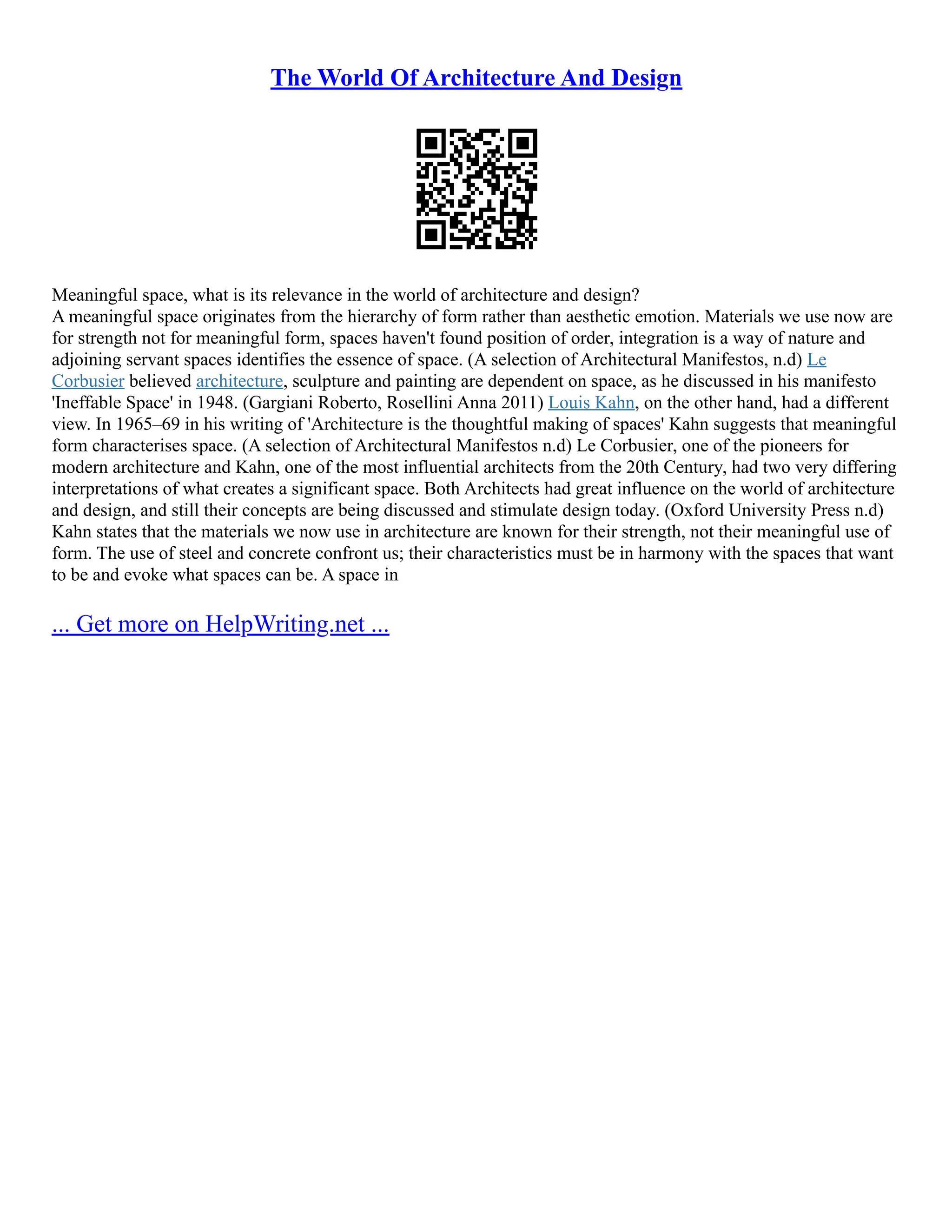 The World Of Architecture And Design
Meaningful space, what is its relevance in the world of architecture and design?
A meaningful space originates from the hierarchy of form rather than aesthetic emotion. Materials we use now are
for strength not for meaningful form, spaces haven't found position of order, integration is a way of nature and
adjoining servant spaces identifies the essence of space. (A selection of Architectural Manifestos, n.d) Le
Corbusier believed architecture, sculpture and painting are dependent on space, as he discussed in his manifesto
'Ineffable Space' in 1948. (Gargiani Roberto, Rosellini Anna 2011) Louis Kahn, on the other hand, had a different
view. In 1965–69 in his writing of 'Architecture is the thoughtful making of spaces' Kahn suggests that meaningful
form characterises space. (A selection of Architectural Manifestos n.d) Le Corbusier, one of the pioneers for
modern architecture and Kahn, one of the most influential architects from the 20th Century, had two very differing
interpretations of what creates a significant space. Both Architects had great influence on the world of architecture
and design, and still their concepts are being discussed and stimulate design today. (Oxford University Press n.d)
Kahn states that the materials we now use in architecture are known for their strength, not their meaningful use of
form. The use of steel and concrete confront us; their characteristics must be in harmony with the spaces that want
to be and evoke what spaces can be. A space in
... Get more on HelpWriting.net ...
 