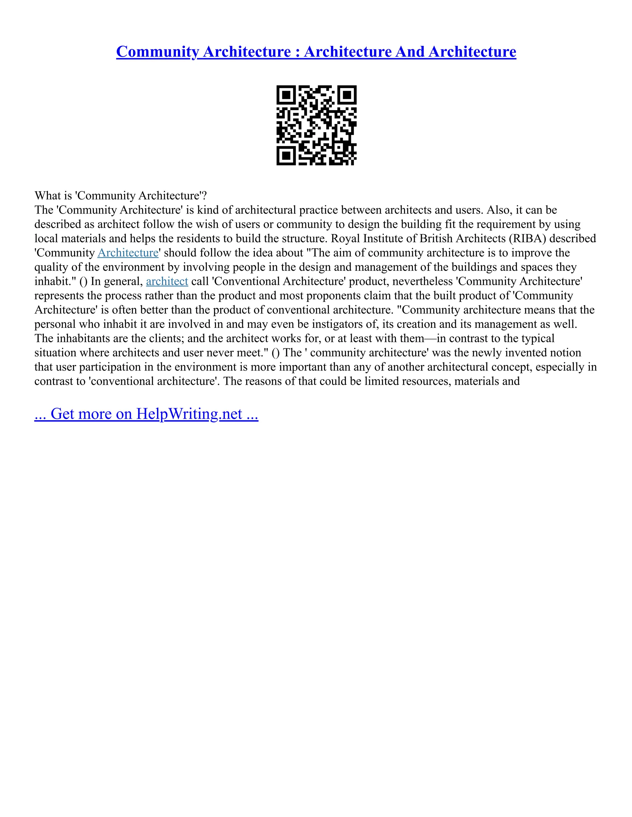 Community Architecture : Architecture And Architecture
What is 'Community Architecture'?
The 'Community Architecture' is kind of architectural practice between architects and users. Also, it can be
described as architect follow the wish of users or community to design the building fit the requirement by using
local materials and helps the residents to build the structure. Royal Institute of British Architects (RIBA) described
'Community Architecture' should follow the idea about "The aim of community architecture is to improve the
quality of the environment by involving people in the design and management of the buildings and spaces they
inhabit." () In general, architect call 'Conventional Architecture' product, nevertheless 'Community Architecture'
represents the process rather than the product and most proponents claim that the built product of 'Community
Architecture' is often better than the product of conventional architecture. "Community architecture means that the
personal who inhabit it are involved in and may even be instigators of, its creation and its management as well.
The inhabitants are the clients; and the architect works for, or at least with them––in contrast to the typical
situation where architects and user never meet." () The ' community architecture' was the newly invented notion
that user participation in the environment is more important than any of another architectural concept, especially in
contrast to 'conventional architecture'. The reasons of that could be limited resources, materials and
... Get more on HelpWriting.net ...
 