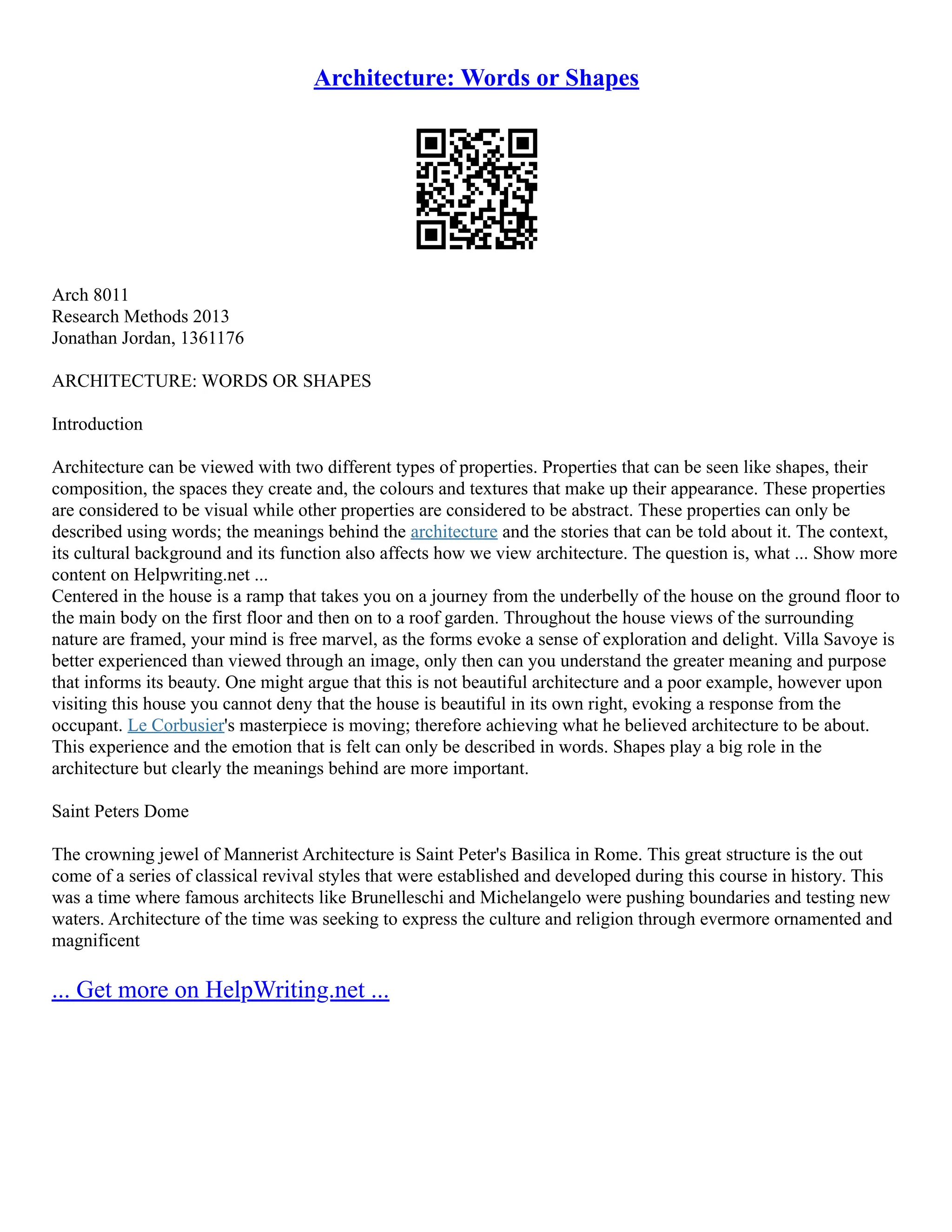 Architecture: Words or Shapes
Arch 8011
Research Methods 2013
Jonathan Jordan, 1361176
ARCHITECTURE: WORDS OR SHAPES
Introduction
Architecture can be viewed with two different types of properties. Properties that can be seen like shapes, their
composition, the spaces they create and, the colours and textures that make up their appearance. These properties
are considered to be visual while other properties are considered to be abstract. These properties can only be
described using words; the meanings behind the architecture and the stories that can be told about it. The context,
its cultural background and its function also affects how we view architecture. The question is, what ... Show more
content on Helpwriting.net ...
Centered in the house is a ramp that takes you on a journey from the underbelly of the house on the ground floor to
the main body on the first floor and then on to a roof garden. Throughout the house views of the surrounding
nature are framed, your mind is free marvel, as the forms evoke a sense of exploration and delight. Villa Savoye is
better experienced than viewed through an image, only then can you understand the greater meaning and purpose
that informs its beauty. One might argue that this is not beautiful architecture and a poor example, however upon
visiting this house you cannot deny that the house is beautiful in its own right, evoking a response from the
occupant. Le Corbusier's masterpiece is moving; therefore achieving what he believed architecture to be about.
This experience and the emotion that is felt can only be described in words. Shapes play a big role in the
architecture but clearly the meanings behind are more important.
Saint Peters Dome
The crowning jewel of Mannerist Architecture is Saint Peter's Basilica in Rome. This great structure is the out
come of a series of classical revival styles that were established and developed during this course in history. This
was a time where famous architects like Brunelleschi and Michelangelo were pushing boundaries and testing new
waters. Architecture of the time was seeking to express the culture and religion through evermore ornamented and
magnificent
... Get more on HelpWriting.net ...
 