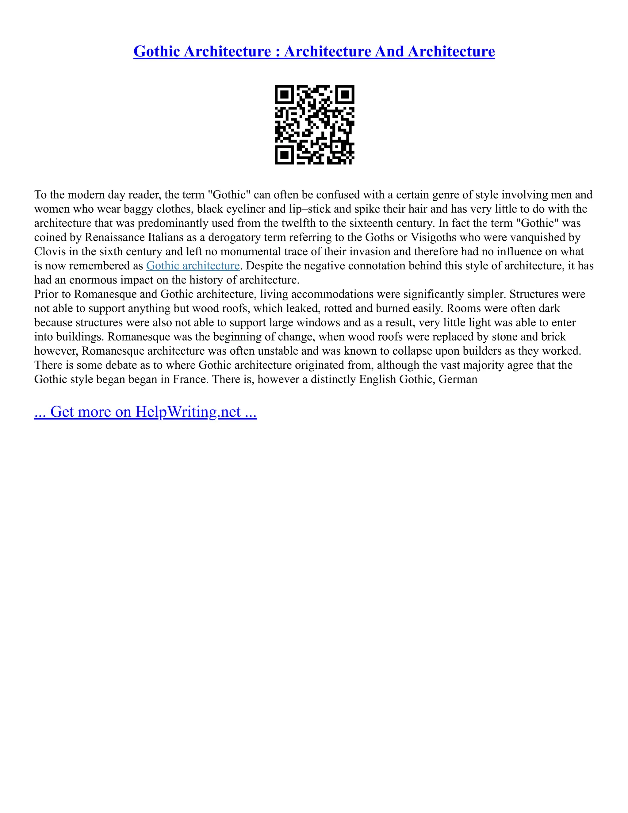 Gothic Architecture : Architecture And Architecture
To the modern day reader, the term "Gothic" can often be confused with a certain genre of style involving men and
women who wear baggy clothes, black eyeliner and lip–stick and spike their hair and has very little to do with the
architecture that was predominantly used from the twelfth to the sixteenth century. In fact the term "Gothic" was
coined by Renaissance Italians as a derogatory term referring to the Goths or Visigoths who were vanquished by
Clovis in the sixth century and left no monumental trace of their invasion and therefore had no influence on what
is now remembered as Gothic architecture. Despite the negative connotation behind this style of architecture, it has
had an enormous impact on the history of architecture.
Prior to Romanesque and Gothic architecture, living accommodations were significantly simpler. Structures were
not able to support anything but wood roofs, which leaked, rotted and burned easily. Rooms were often dark
because structures were also not able to support large windows and as a result, very little light was able to enter
into buildings. Romanesque was the beginning of change, when wood roofs were replaced by stone and brick
however, Romanesque architecture was often unstable and was known to collapse upon builders as they worked.
There is some debate as to where Gothic architecture originated from, although the vast majority agree that the
Gothic style began began in France. There is, however a distinctly English Gothic, German
... Get more on HelpWriting.net ...
 