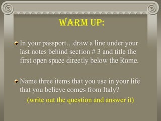 Warm Up:,[object Object],In your passport…draw a line under your last notes behind section # 3 and title the first open space directly below the Rome. ,[object Object],Name three items that you use in your life that you believe comes from Italy? ,[object Object],(write out the question and answer it),[object Object]