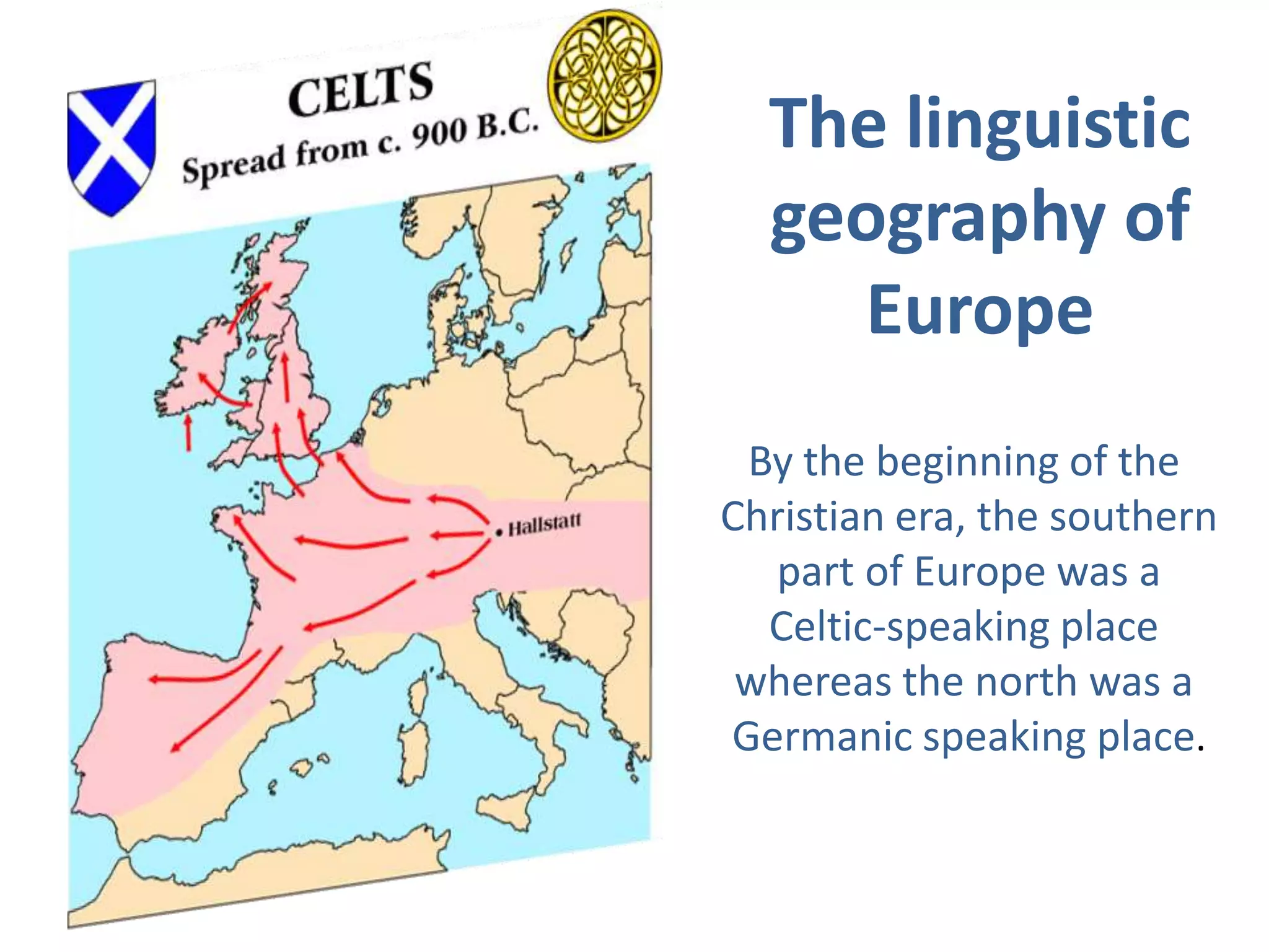 The linguistic
geography of
Europe
By the beginning of the
Christian era, the southern
part of Europe was a
Celtic-speaking place
whereas the north was a
Germanic speaking place.