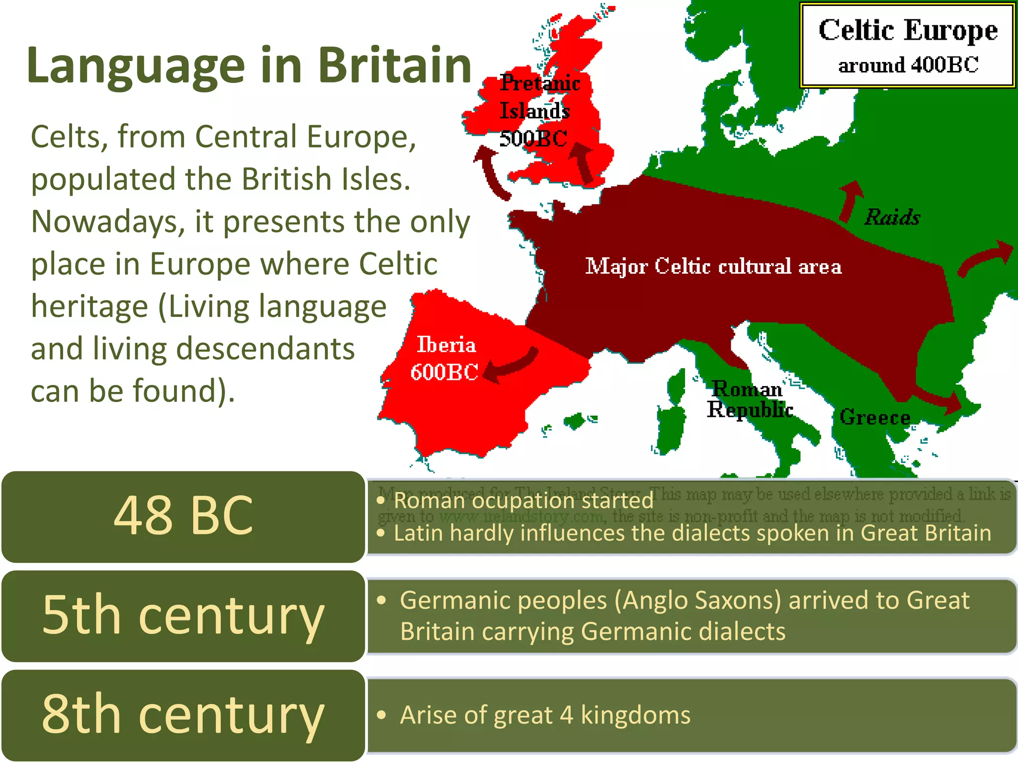 Language in Britain
Celts, from Central Europe,
populated the British Isles.
Nowadays, it presents the only
place in Europe where Celtic
heritage (Living language
and living descendants
can be found).
48 BC • Roman ocupation started
• Latin hardly influences the dialects spoken in Great Britain
• Germanic peoples (Anglo Saxons) arrived to Great
5th century Britain carrying Germanic dialects
8th century • Arise of great 4 kingdoms