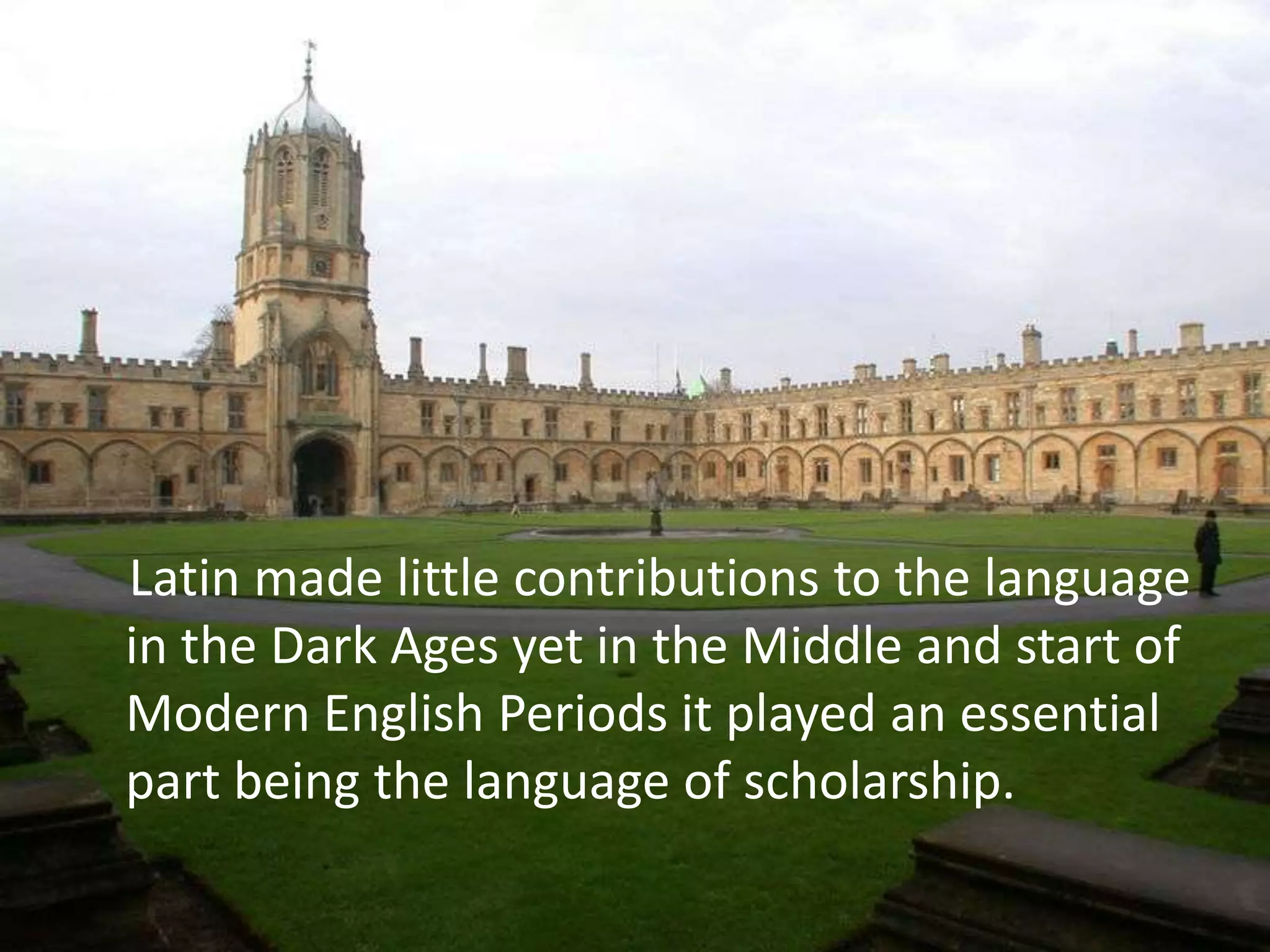 Latin made little contributions to the language
in the Dark Ages yet in the Middle and start of
Modern English Periods it played an essential
part being the language of scholarship.