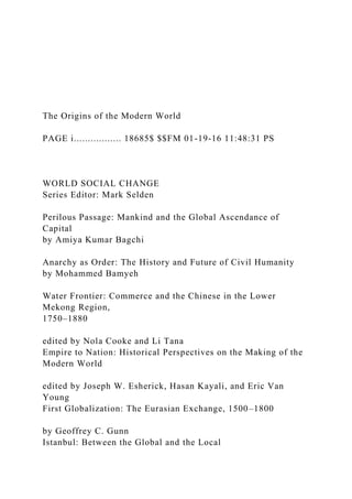 The Origins of the Modern World
PAGE i................. 18685$ $$FM 01-19-16 11:48:31 PS
WORLD SOCIAL CHANGE
Series Editor: Mark Selden
Perilous Passage: Mankind and the Global Ascendance of
Capital
by Amiya Kumar Bagchi
Anarchy as Order: The History and Future of Civil Humanity
by Mohammed Bamyeh
Water Frontier: Commerce and the Chinese in the Lower
Mekong Region,
1750–1880
edited by Nola Cooke and Li Tana
Empire to Nation: Historical Perspectives on the Making of the
Modern World
edited by Joseph W. Esherick, Hasan Kayali, and Eric Van
Young
First Globalization: The Eurasian Exchange, 1500–1800
by Geoffrey C. Gunn
Istanbul: Between the Global and the Local
 