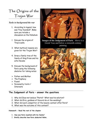 The Origins of the
        Trojan War

Tasks to background the war

   1. According to legend, how
      was Troy founded? Make
      sure you include a
      discussion on the Palladium

   2. Discuss the origins of              Images of the Judgement of Paris. Above is a
      Troy’s walls.                         Greek Vase and below a sixteenth century
                                                            painting
   3. What mythical reasons are
      given for the Trojan War?

   4. Draw a family tree of the
      family of King Priam and his
      wife Hecabe

   5. Discuss the background of
      Paris using the following
      skeleton for taking notes:

       Father and Mother
       The Prophecy
       Found
       Personality traits /
        Interests


The Judgement of Paris – answer the questions

   1.   Why did Zeus not seduce Thetis? What was his solution?
   2.   What did Eris, goddess of Discord do at the wedding?
   3.   What did each competitor of the beauty contest offer Paris?
   4.   What was the outcome of this contest?

Homework - Read the rest of the chapter

   1. How was Paris reunited with his family?
   2. Briefly describe how Paris abducted Helen.
 