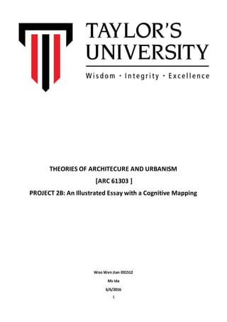 1
THEORIES OF ARCHITECURE AND URBANISM
[ARC 61303 ]
PROJECT 2B: An Illustrated Essay with a Cognitive Mapping
Woo Wen Jian 031512
Ms Ida
6/6/2016
 