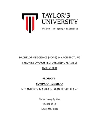 BACHELOR OF SCIENCE (HONS) IN ARCHITECTURE
THEORIES OFARCHITECTURE AND URBANISM
(ARC 61303)
PROJECT II
COMPARATIVE ESSAY
INTRAMUROS, MANILA & JALAN BESAR, KLANG
Name: Heng Sy Hua
ID: 0321999
Tutor: Mr.Prince
 