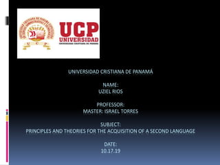 UNIVERSIDAD CRISTIANA DE PANAMÁ
NAME:
UZIEL RIOS
PROFESSOR:
MASTER: ISRAEL TORRES
SUBJECT:
PRINCIPLES AND THEORIES FOR THE ACQUISITION OF A SECOND LANGUAGE
DATE:
10.17.19
 