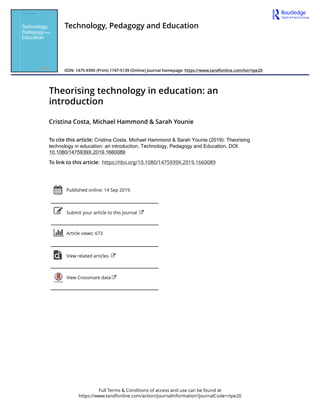 Full Terms & Conditions of access and use can be found at
https://www.tandfonline.com/action/journalInformation?journalCode=rtpe20
Technology, Pedagogy and Education
ISSN: 1475-939X (Print) 1747-5139 (Online) Journal homepage: https://www.tandfonline.com/loi/rtpe20
Theorising technology in education: an
introduction
Cristina Costa, Michael Hammond & Sarah Younie
To cite this article: Cristina Costa, Michael Hammond & Sarah Younie (2019): Theorising
technology in education: an introduction, Technology, Pedagogy and Education, DOI:
10.1080/1475939X.2019.1660089
To link to this article: https://doi.org/10.1080/1475939X.2019.1660089
Published online: 14 Sep 2019.
Submit your article to this journal
Article views: 673
View related articles
View Crossmark data
 